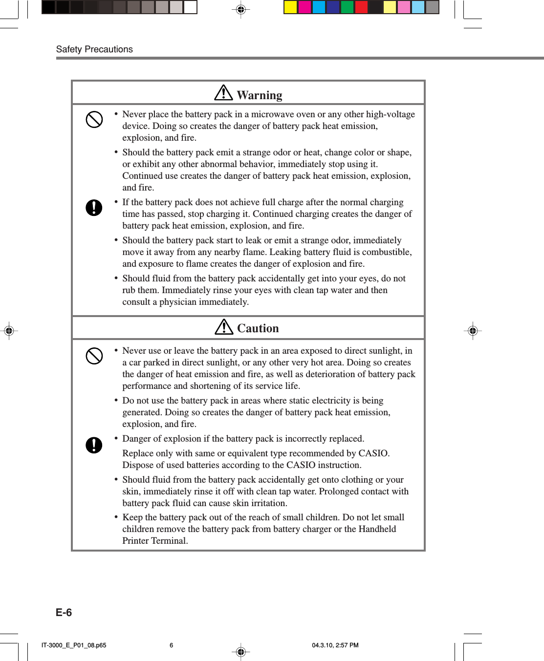 E-6Safety PrecautionsWarning•Never place the battery pack in a microwave oven or any other high-voltagedevice. Doing so creates the danger of battery pack heat emission,explosion, and fire.•Should the battery pack emit a strange odor or heat, change color or shape,or exhibit any other abnormal behavior, immediately stop using it.Continued use creates the danger of battery pack heat emission, explosion,and fire.•If the battery pack does not achieve full charge after the normal chargingtime has passed, stop charging it. Continued charging creates the danger ofbattery pack heat emission, explosion, and fire.•Should the battery pack start to leak or emit a strange odor, immediatelymove it away from any nearby flame. Leaking battery fluid is combustible,and exposure to flame creates the danger of explosion and fire.•Should fluid from the battery pack accidentally get into your eyes, do notrub them. Immediately rinse your eyes with clean tap water and thenconsult a physician immediately.Caution•Never use or leave the battery pack in an area exposed to direct sunlight, ina car parked in direct sunlight, or any other very hot area. Doing so createsthe danger of heat emission and fire, as well as deterioration of battery packperformance and shortening of its service life.•Do not use the battery pack in areas where static electricity is beinggenerated. Doing so creates the danger of battery pack heat emission,explosion, and fire.•Danger of explosion if the battery pack is incorrectly replaced.Replace only with same or equivalent type recommended by CASIO.Dispose of used batteries according to the CASIO instruction.•Should fluid from the battery pack accidentally get onto clothing or yourskin, immediately rinse it off with clean tap water. Prolonged contact withbattery pack fluid can cause skin irritation.•Keep the battery pack out of the reach of small children. Do not let smallchildren remove the battery pack from battery charger or the HandheldPrinter Terminal.IT-3000_E_P01_08.p65 04.3.10, 2:57 PM6