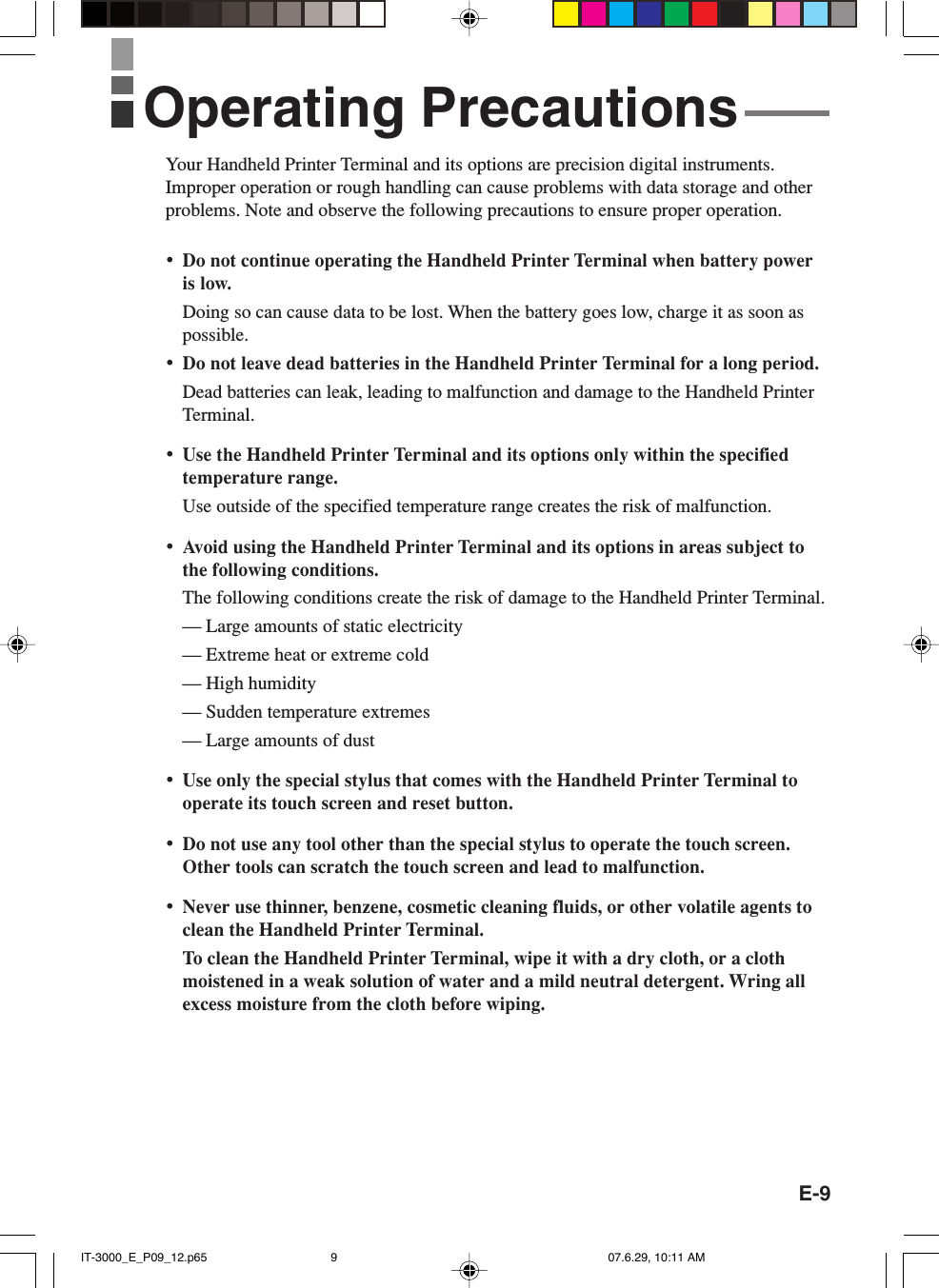 E-9Your Handheld Printer Terminal and its options are precision digital instruments.Improper operation or rough handling can cause problems with data storage and otherproblems. Note and observe the following precautions to ensure proper operation.•Do not continue operating the Handheld Printer Terminal when battery poweris low.Doing so can cause data to be lost. When the battery goes low, charge it as soon aspossible.•Do not leave dead batteries in the Handheld Printer Terminal for a long period.Dead batteries can leak, leading to malfunction and damage to the Handheld PrinterTerminal.•Use the Handheld Printer Terminal and its options only within the specifiedtemperature range.Use outside of the specified temperature range creates the risk of malfunction.•Avoid using the Handheld Printer Terminal and its options in areas subject tothe following conditions.The following conditions create the risk of damage to the Handheld Printer Terminal.— Large amounts of static electricity— Extreme heat or extreme cold— High humidity— Sudden temperature extremes— Large amounts of dust•Use only the special stylus that comes with the Handheld Printer Terminal tooperate its touch screen and reset button.•Do not use any tool other than the special stylus to operate the touch screen.Other tools can scratch the touch screen and lead to malfunction.•Never use thinner, benzene, cosmetic cleaning fluids, or other volatile agents toclean the Handheld Printer Terminal.To clean the Handheld Printer Terminal, wipe it with a dry cloth, or a clothmoistened in a weak solution of water and a mild neutral detergent. Wring allexcess moisture from the cloth before wiping.Operating PrecautionsIT-3000_E_P09_12.p65 07.6.29, 10:11 AM9