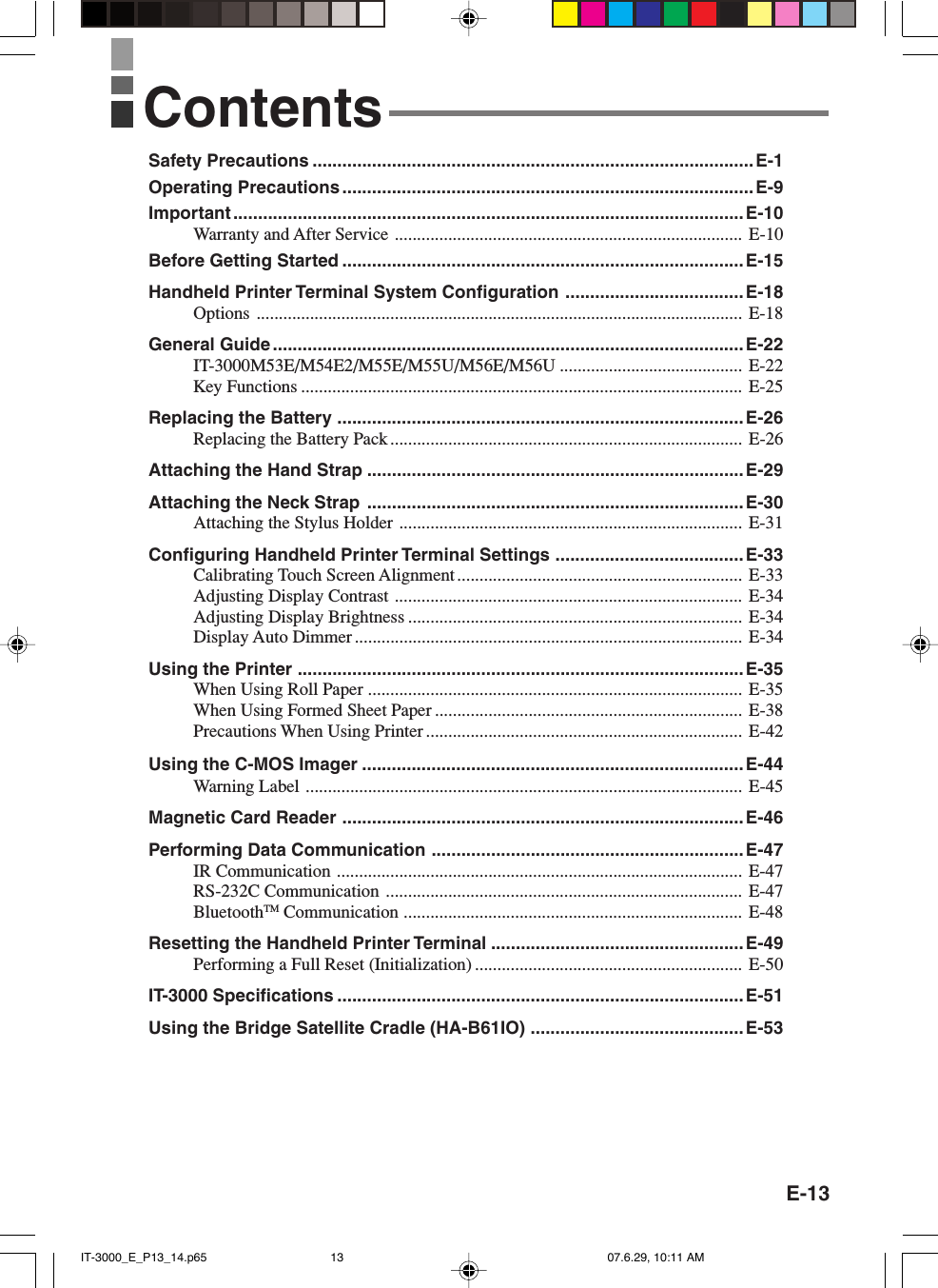 E-13ContentsSafety Precautions .........................................................................................E-1Operating Precautions ................................................................................... E-9Important ....................................................................................................... E-10Warranty and After Service .............................................................................. E-10Before Getting Started .................................................................................E-15Handheld Printer Terminal System Configuration .................................... E-18Options ............................................................................................................. E-18General Guide ............................................................................................... E-22IT-3000M53E/M54E2/M55E/M55U/M56E/M56U ......................................... E-22Key Functions ................................................................................................... E-25Replacing the Battery .................................................................................. E-26Replacing the Battery Pack............................................................................... E-26Attaching the Hand Strap ............................................................................E-29Attaching the Neck Strap ............................................................................E-30Attaching the Stylus Holder ............................................................................. E-31Configuring Handheld Printer Terminal Settings ......................................E-33Calibrating Touch Screen Alignment................................................................ E-33Adjusting Display Contrast .............................................................................. E-34Adjusting Display Brightness ........................................................................... E-34Display Auto Dimmer ....................................................................................... E-34Using the Printer .......................................................................................... E-35When Using Roll Paper .................................................................................... E-35When Using Formed Sheet Paper ..................................................................... E-38Precautions When Using Printer ....................................................................... E-42Using the C-MOS Imager .............................................................................E-44Warning Label .................................................................................................. E-45Magnetic Card Reader ................................................................................. E-46Performing Data Communication ...............................................................E-47IR Communication ........................................................................................... E-47RS-232C Communication ................................................................................ E-47BluetoothTM Communication ............................................................................ E-48Resetting the Handheld Printer Terminal ...................................................E-49Performing a Full Reset (Initialization) ............................................................ E-50IT-3000 Specifications ..................................................................................E-51Using the Bridge Satellite Cradle (HA-B61IO) ........................................... E-53IT-3000_E_P13_14.p65 07.6.29, 10:11 AM13