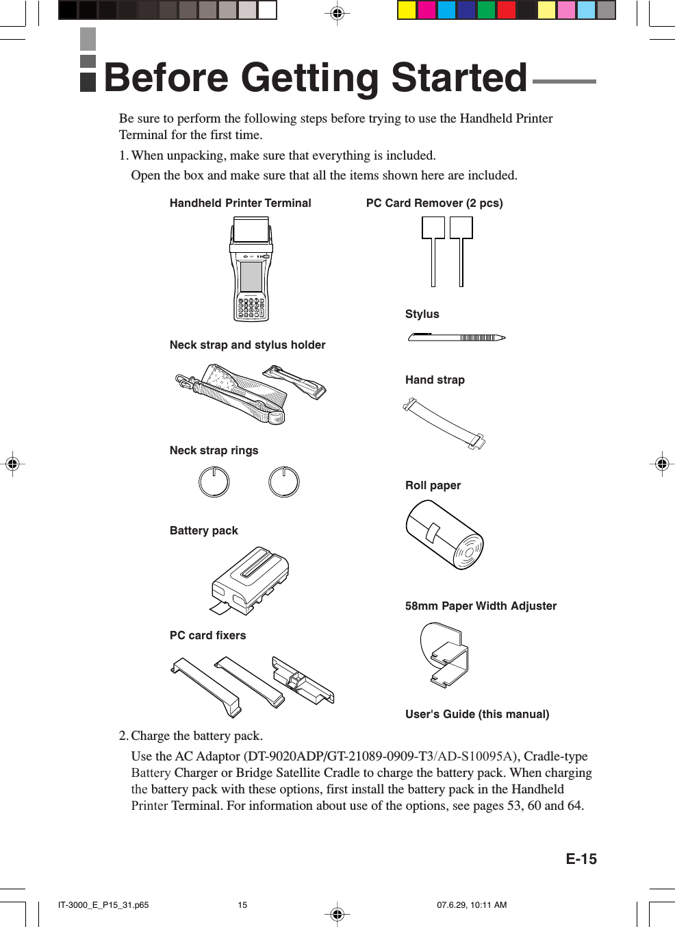 E-15Be sure to perform the following steps before trying to use the Handheld PrinterTerminal for the first time.1. When unpacking, make sure that everything is included.Open the box and make sure that all the items shown here are included.2. Charge the battery pack.Use the AC Adaptor (DT-9020ADP/GT-21089-0909-T3/AD-S10095A), Cradle-type Battery Charger or Bridge Satellite Cradle to charge the battery pack. When charging the battery pack with these options, first install the battery pack in the HandheldPrinter Terminal. For information about use of the options, see pages 53, 60 and 64.Handheld Printer TerminalnHandheld Printer TerminalStylusHand strapBattery packRoll paperNeck strap and stylus holderPC card fixersUser&apos;s Guide (this manual)58mm Paper Width AdjusterPC Card Remover (2 pcs)Before Getting StartedNeck strap ringsIT-3000_E_P15_31.p65 07.6.29, 10:11 AM15