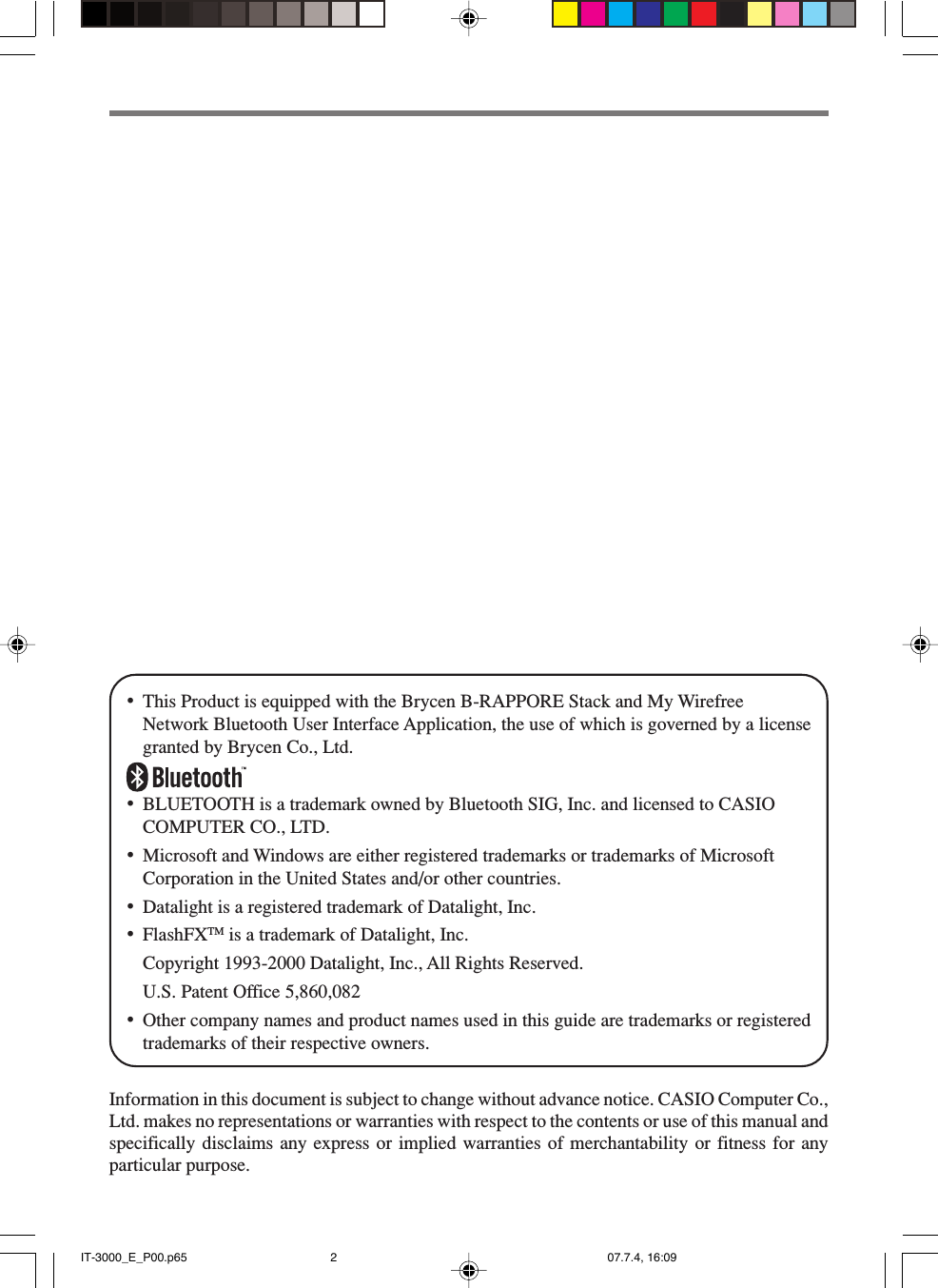 •This Product is equipped with the Brycen B-RAPPORE Stack and My WirefreeNetwork Bluetooth User Interface Application, the use of which is governed by a licensegranted by Brycen Co., Ltd.•BLUETOOTH is a trademark owned by Bluetooth SIG, Inc. and licensed to CASIOCOMPUTER CO., LTD.•Microsoft and Windows are either registered trademarks or trademarks of MicrosoftCorporation in the United States and/or other countries.•Datalight is a registered trademark of Datalight, Inc.•FlashFXTM is a trademark of Datalight, Inc.Copyright 1993-2000 Datalight, Inc., All Rights Reserved.U.S. Patent Office 5,860,082•Other company names and product names used in this guide are trademarks or registeredtrademarks of their respective owners.Information in this document is subject to change without advance notice. CASIO Computer Co.,Ltd. makes no representations or warranties with respect to the contents or use of this manual andspecifically disclaims any express or implied warranties of merchantability or fitness for anyparticular purpose.IT-3000_E_P00.p65 07.7.4, 16:092