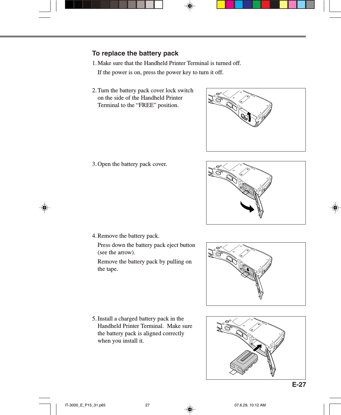 E-27To replace the battery pack1. Make sure that the Handheld Printer Terminal is turned off.If the power is on, press the power key to turn it off.2. Turn the battery pack cover lock switchon the side of the Handheld PrinterTerminal to the “FREE” position.3. Open the battery pack cover.4. Remove the battery pack.Press down the battery pack eject button(see the arrow).Remove the battery pack by pulling onthe tape.5. Install a charged battery pack in theHandheld Printer Terminal.  Make surethe battery pack is aligned correctlywhen you install it.IT-3000_E_P15_31.p65 07.6.29, 10:12 AM27