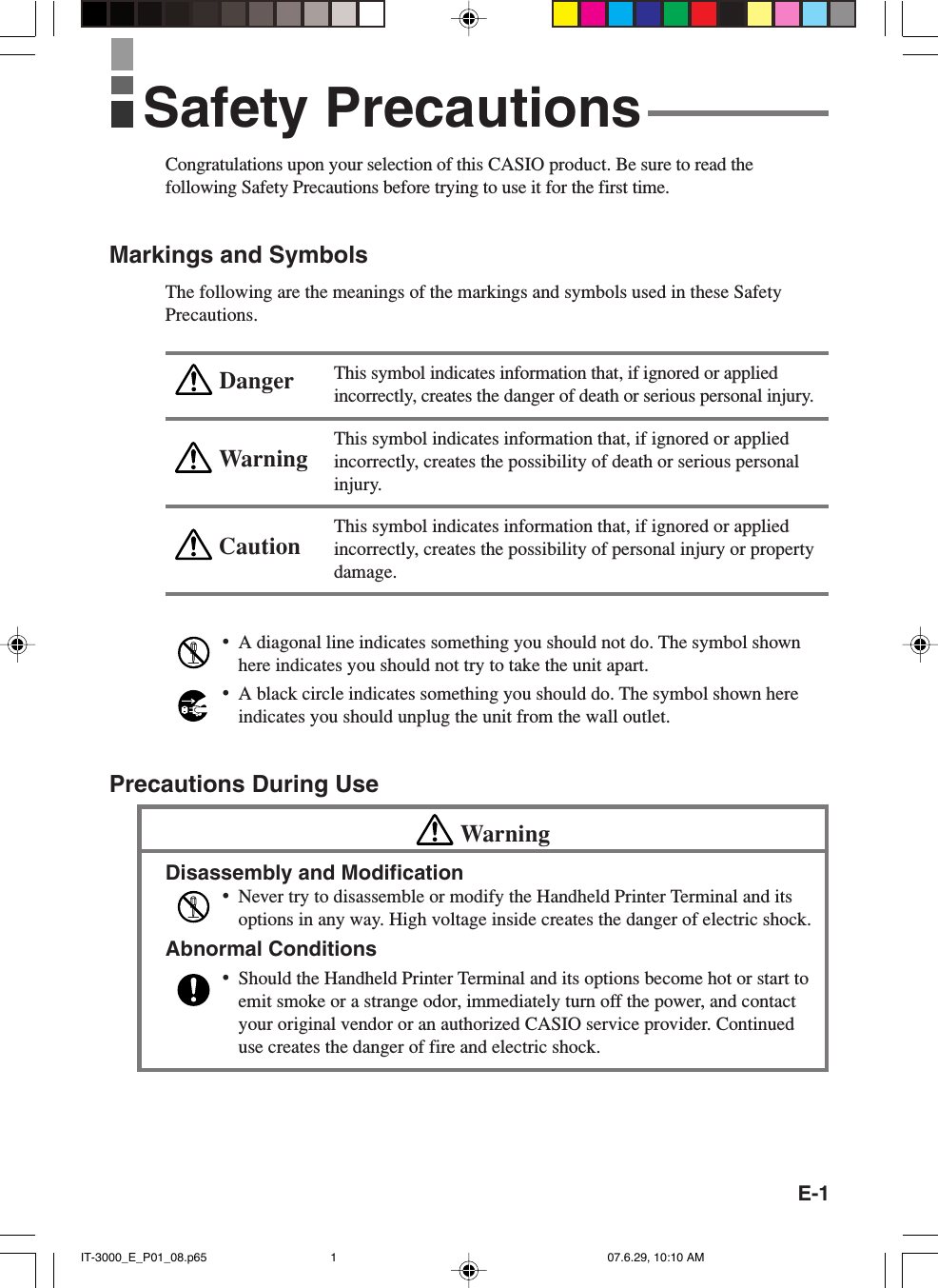 E-1WarningCautionDangerCongratulations upon your selection of this CASIO product. Be sure to read thefollowing Safety Precautions before trying to use it for the first time.Markings and SymbolsThe following are the meanings of the markings and symbols used in these SafetyPrecautions.This symbol indicates information that, if ignored or appliedincorrectly, creates the danger of death or serious personal injury.This symbol indicates information that, if ignored or appliedincorrectly, creates the possibility of death or serious personalinjury.This symbol indicates information that, if ignored or appliedincorrectly, creates the possibility of personal injury or propertydamage.•A diagonal line indicates something you should not do. The symbol shownhere indicates you should not try to take the unit apart.•A black circle indicates something you should do. The symbol shown hereindicates you should unplug the unit from the wall outlet.Precautions During UseWarningDisassembly and Modification•Never try to disassemble or modify the Handheld Printer Terminal and itsoptions in any way. High voltage inside creates the danger of electric shock.Abnormal Conditions•Should the Handheld Printer Terminal and its options become hot or start toemit smoke or a strange odor, immediately turn off the power, and contactyour original vendor or an authorized CASIO service provider. Continueduse creates the danger of fire and electric shock.Safety PrecautionsIT-3000_E_P01_08.p65 07.6.29, 10:10 AM1