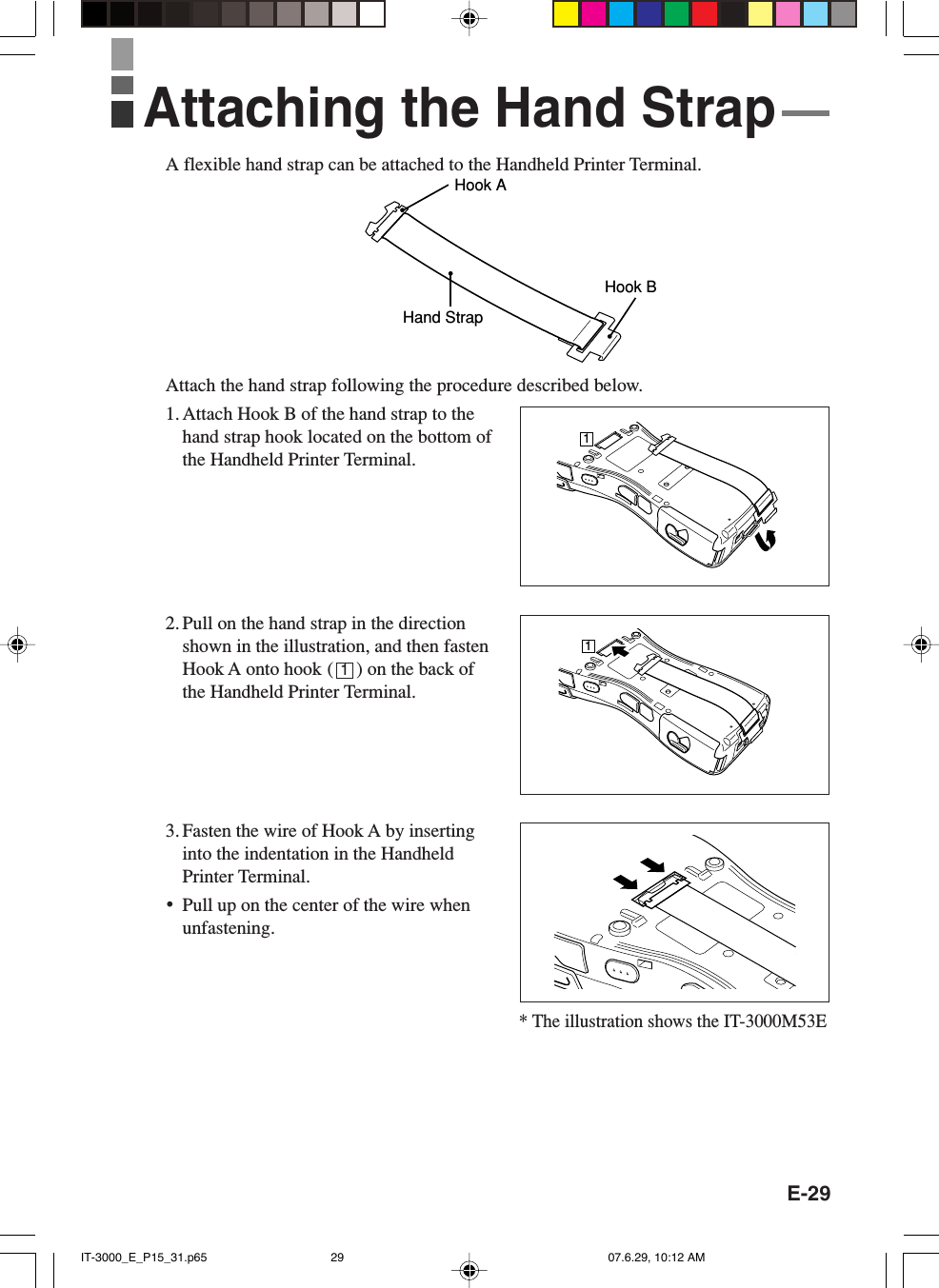 E-29A flexible hand strap can be attached to the Handheld Printer Terminal.Hook AHand StrapHook BAttach the hand strap following the procedure described below.1. Attach Hook B of the hand strap to thehand strap hook located on the bottom ofthe Handheld Printer Terminal.2. Pull on the hand strap in the directionshown in the illustration, and then fastenHook A onto hook (     ) on the back ofthe Handheld Printer Terminal.3. Fasten the wire of Hook A by insertinginto the indentation in the HandheldPrinter Terminal.•Pull up on the center of the wire whenunfastening.Attaching the Hand Strap111* The illustration shows the IT-3000M53EIT-3000_E_P15_31.p65 07.6.29, 10:12 AM29