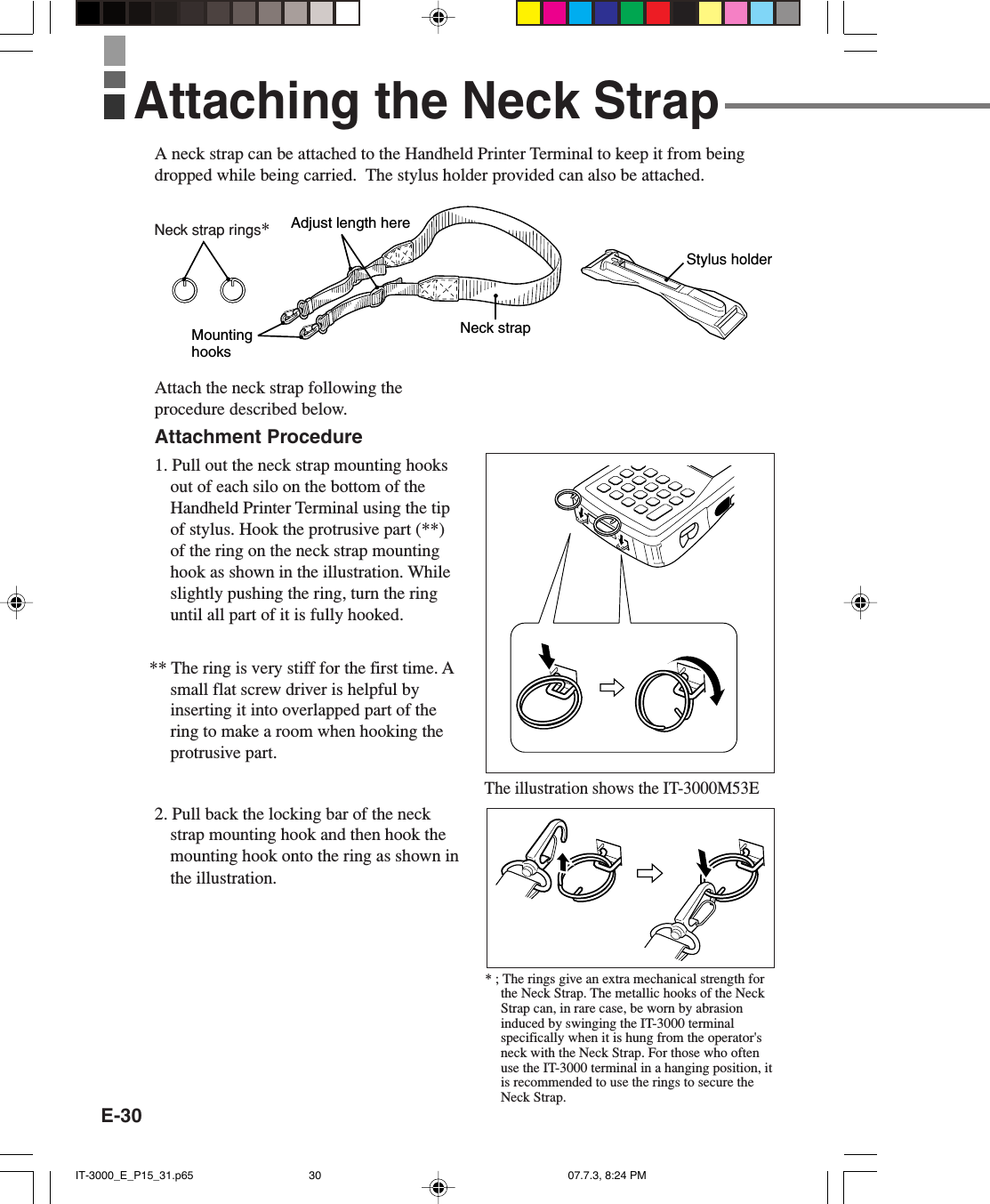 E-30A neck strap can be attached to the Handheld Printer Terminal to keep it from beingdropped while being carried.  The stylus holder provided can also be attached.Attach the neck strap following theprocedure described below.Attachment Procedure1. Pull out the neck strap mounting hooksout of each silo on the bottom of theHandheld Printer Terminal using the tipof stylus. Hook the protrusive part (**)of the ring on the neck strap mountinghook as shown in the illustration. Whileslightly pushing the ring, turn the ringuntil all part of it is fully hooked.** The ring is very stiff for the first time. Asmall flat screw driver is helpful byinserting it into overlapped part of thering to make a room when hooking theprotrusive part.2. Pull back the locking bar of the neckstrap mounting hook and then hook themounting hook onto the ring as shown inthe illustration.Neck strapAdjust length hereMounting hooksStylus holderAttaching the Neck StrapThe illustration shows the IT-3000M53E* ; The rings give an extra mechanical strength forthe Neck Strap. The metallic hooks of the NeckStrap can, in rare case, be worn by abrasioninduced by swinging the IT-3000 terminalspecifically when it is hung from the operator&apos;sneck with the Neck Strap. For those who oftenuse the IT-3000 terminal in a hanging position, itis recommended to use the rings to secure theNeck Strap.Neck strap rings*IT-3000_E_P15_31.p65 07.7.3, 8:24 PM30