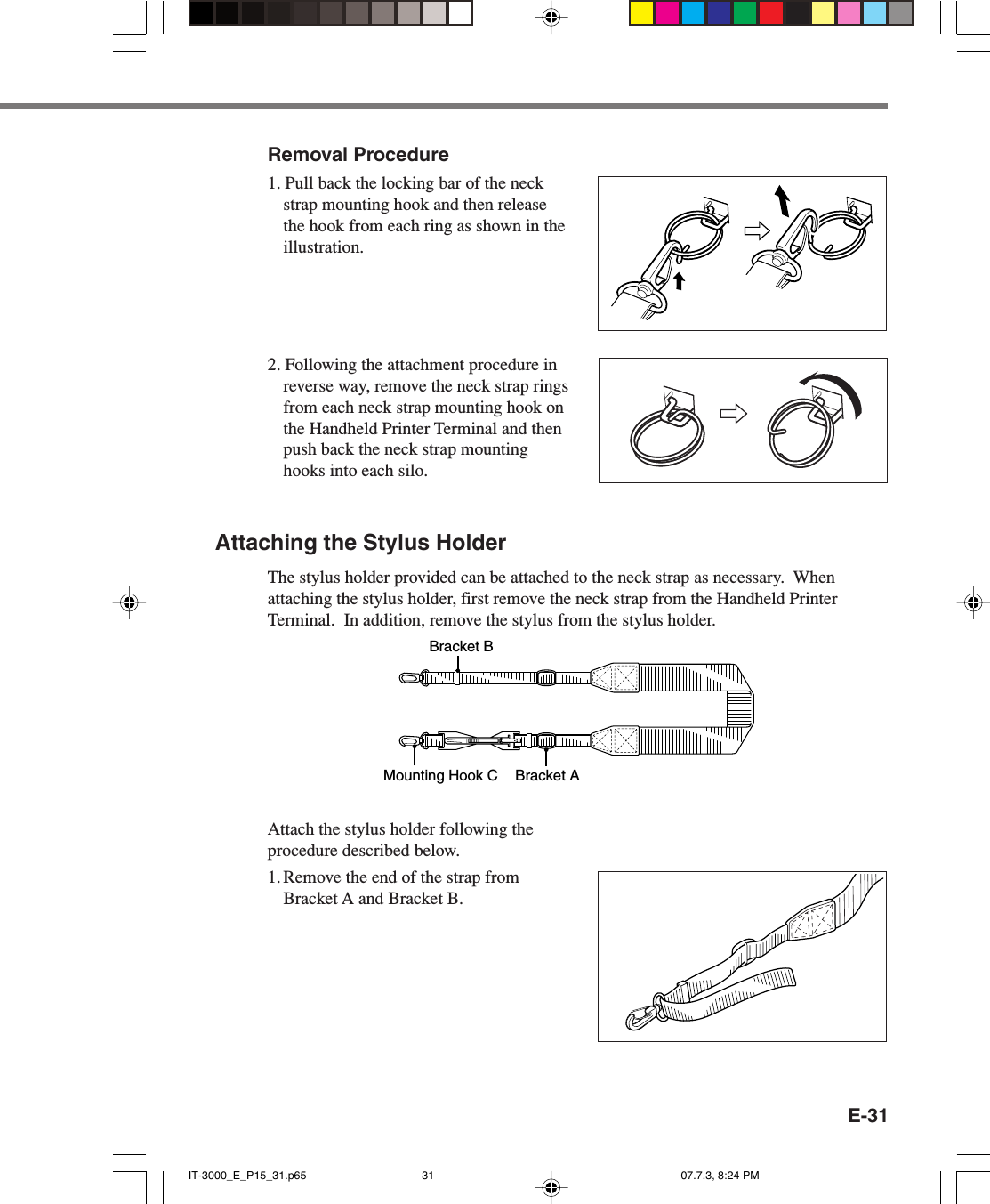 E-31Removal Procedure1. Pull back the locking bar of the neckstrap mounting hook and then releasethe hook from each ring as shown in theillustration.2. Following the attachment procedure inreverse way, remove the neck strap ringsfrom each neck strap mounting hook onthe Handheld Printer Terminal and thenpush back the neck strap mountinghooks into each silo.Attaching the Stylus HolderThe stylus holder provided can be attached to the neck strap as necessary.  Whenattaching the stylus holder, first remove the neck strap from the Handheld PrinterTerminal.  In addition, remove the stylus from the stylus holder.Bracket AMounting Hook CBracket BAttach the stylus holder following theprocedure described below.1. Remove the end of the strap fromBracket A and Bracket B.IT-3000_E_P15_31.p65 07.7.3, 8:24 PM31