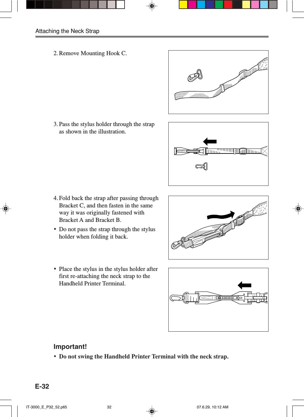 E-322. Remove Mounting Hook C.3. Pass the stylus holder through the strapas shown in the illustration.4. Fold back the strap after passing throughBracket C, and then fasten in the sameway it was originally fastened withBracket A and Bracket B.•Do not pass the strap through the stylusholder when folding it back.•Place the stylus in the stylus holder afterfirst re-attaching the neck strap to theHandheld Printer Terminal.Important!•Do not swing the Handheld Printer Terminal with the neck strap.Attaching the Neck StrapIT-3000_E_P32_52.p65 07.6.29, 10:12 AM32