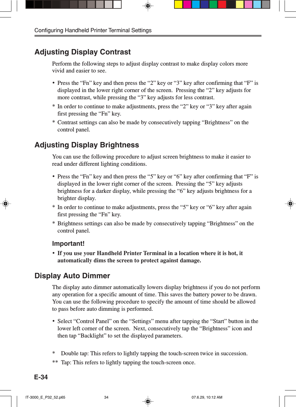 E-34Adjusting Display ContrastPerform the following steps to adjust display contrast to make display colors morevivid and easier to see.•Press the “Fn” key and then press the “2” key or “3” key after confirming that “F” isdisplayed in the lower right corner of the screen.  Pressing the “2” key adjusts formore contrast, while pressing the “3” key adjusts for less contrast.* In order to continue to make adjustments, press the “2” key or “3” key after againfirst pressing the “Fn” key.* Contrast settings can also be made by consecutively tapping “Brightness” on thecontrol panel.Adjusting Display BrightnessYou can use the following procedure to adjust screen brightness to make it easier toread under different lighting conditions.•Press the “Fn” key and then press the “5” key or “6” key after confirming that “F” isdisplayed in the lower right corner of the screen.  Pressing the “5” key adjustsbrightness for a darker display, while pressing the “6” key adjusts brightness for abrighter display.* In order to continue to make adjustments, press the “5” key or “6” key after againfirst pressing the “Fn” key.* Brightness settings can also be made by consecutively tapping “Brightness” on thecontrol panel.Important!•If you use your Handheld Printer Terminal in a location where it is hot, itautomatically dims the screen to protect against damage.Display Auto DimmerThe display auto dimmer automatically lowers display brightness if you do not performany operation for a specific amount of time. This saves the battery power to be drawn.You can use the following procedure to specify the amount of time should be allowedto pass before auto dimming is performed.•Select “Control Panel” on the “Settings” menu after tapping the “Start” button in thelower left corner of the screen.  Next, consecutively tap the “Brightness” icon andthen tap “Backlight” to set the displayed parameters.* Double tap: This refers to lightly tapping the touch-screen twice in succession.** Tap: This refers to lightly tapping the touch-screen once.Configuring Handheld Printer Terminal SettingsIT-3000_E_P32_52.p65 07.6.29, 10:12 AM34