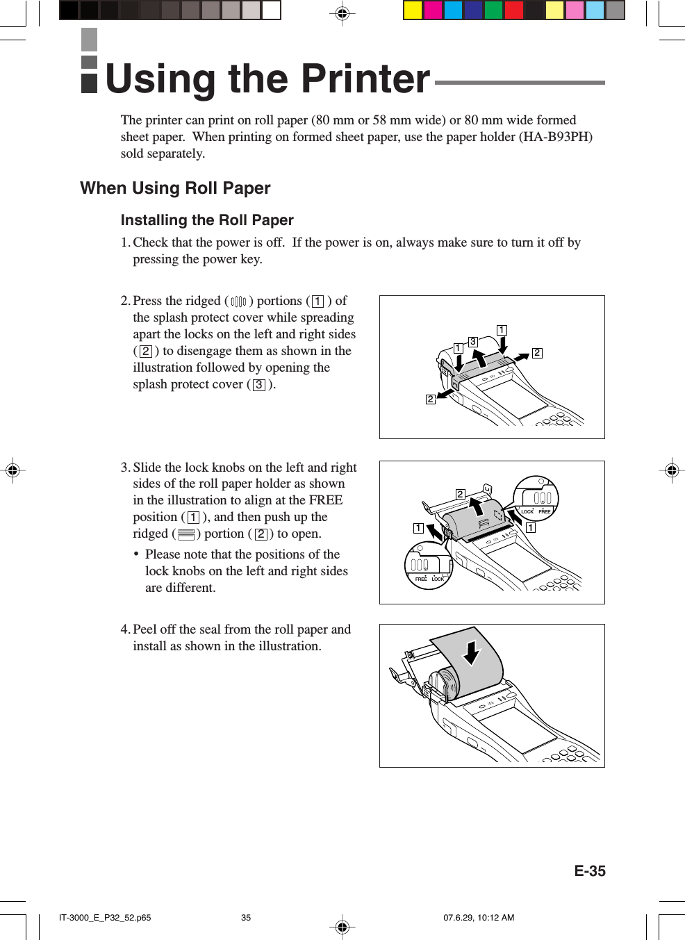 E-35The printer can print on roll paper (80 mm or 58 mm wide) or 80 mm wide formedsheet paper.  When printing on formed sheet paper, use the paper holder (HA-B93PH)sold separately.When Using Roll PaperInstalling the Roll Paper1. Check that the power is off.  If the power is on, always make sure to turn it off bypressing the power key.2. Press the ridged ( ) portions (     ) ofthe splash protect cover while spreadingapart the locks on the left and right sides(     ) to disengage them as shown in theillustration followed by opening thesplash protect cover (     ).3. Slide the lock knobs on the left and rightsides of the roll paper holder as shownin the illustration to align at the FREEposition (     ), and then push up theridged ( ) portion (     ) to open.•Please note that the positions of thelock knobs on the left and right sidesare different.4. Peel off the seal from the roll paper andinstall as shown in the illustration.12312Using the Printer13221121LOCK FREELOCKFREEIT-3000_E_P32_52.p65 07.6.29, 10:12 AM35