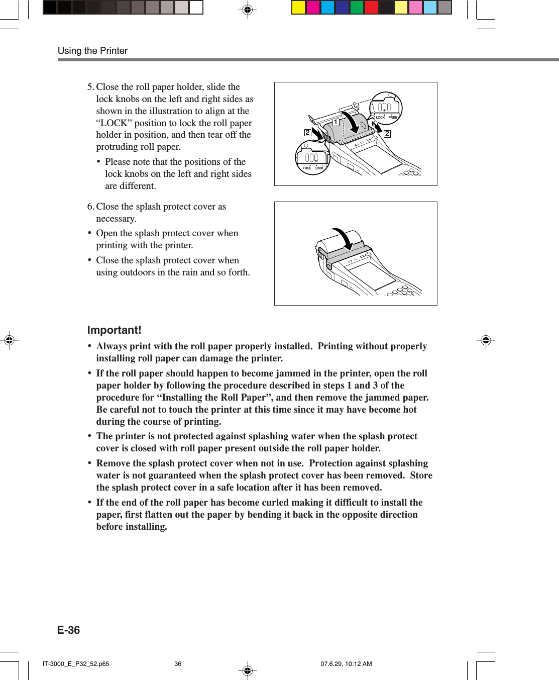 E-365. Close the roll paper holder, slide thelock knobs on the left and right sides asshown in the illustration to align at the“LOCK” position to lock the roll paperholder in position, and then tear off theprotruding roll paper.•Please note that the positions of thelock knobs on the left and right sidesare different.6. Close the splash protect cover asnecessary.•Open the splash protect cover whenprinting with the printer.•Close the splash protect cover whenusing outdoors in the rain and so forth.Important!•Always print with the roll paper properly installed.  Printing without properlyinstalling roll paper can damage the printer.•If the roll paper should happen to become jammed in the printer, open the rollpaper holder by following the procedure described in steps 1 and 3 of theprocedure for “Installing the Roll Paper”, and then remove the jammed paper.Be careful not to touch the printer at this time since it may have become hotduring the course of printing.•The printer is not protected against splashing water when the splash protectcover is closed with roll paper present outside the roll paper holder.•Remove the splash protect cover when not in use.  Protection against splashingwater is not guaranteed when the splash protect cover has been removed.  Storethe splash protect cover in a safe location after it has been removed.•If the end of the roll paper has become curled making it difficult to install thepaper, first flatten out the paper by bending it back in the opposite directionbefore installing.Using the PrinterLOCK FREE212LOCKFREEIT-3000_E_P32_52.p65 07.6.29, 10:12 AM36