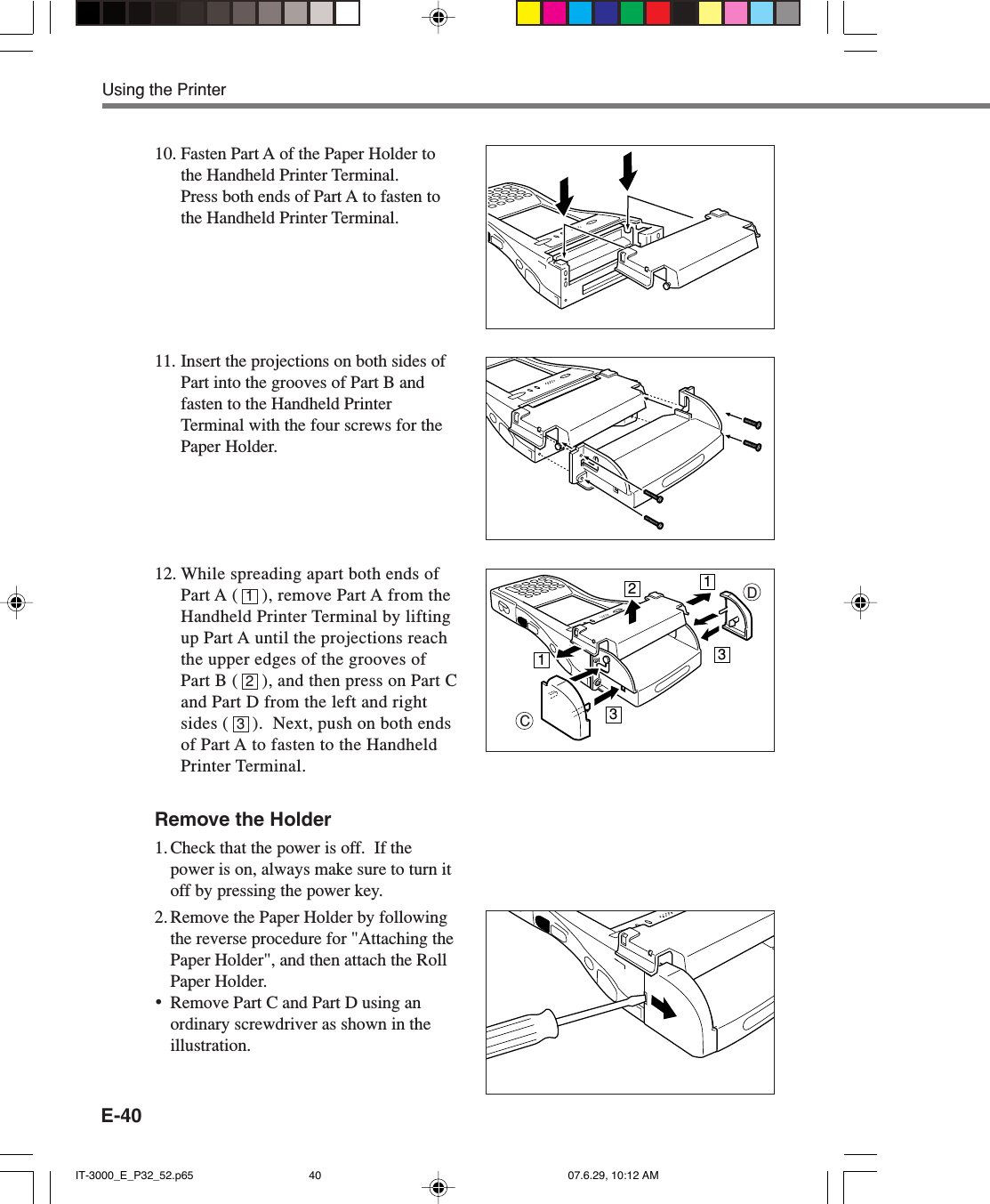 E-4010. Fasten Part A of the Paper Holder tothe Handheld Printer Terminal.Press both ends of Part A to fasten tothe Handheld Printer Terminal.11. Insert the projections on both sides ofPart into the grooves of Part B andfasten to the Handheld PrinterTerminal with the four screws for thePaper Holder.12. While spreading apart both ends ofPart A (     ), remove Part A from theHandheld Printer Terminal by liftingup Part A until the projections reachthe upper edges of the grooves ofPart B (     ), and then press on Part Cand Part D from the left and rightsides (     ).  Next, push on both endsof Part A to fasten to the HandheldPrinter Terminal.Remove the Holder1. Check that the power is off.  If thepower is on, always make sure to turn itoff by pressing the power key.2. Remove the Paper Holder by followingthe reverse procedure for &quot;Attaching thePaper Holder&quot;, and then attach the RollPaper Holder.•Remove Part C and Part D using anordinary screwdriver as shown in theillustration.Using the Printer213CD11233IT-3000_E_P32_52.p65 07.6.29, 10:12 AM40