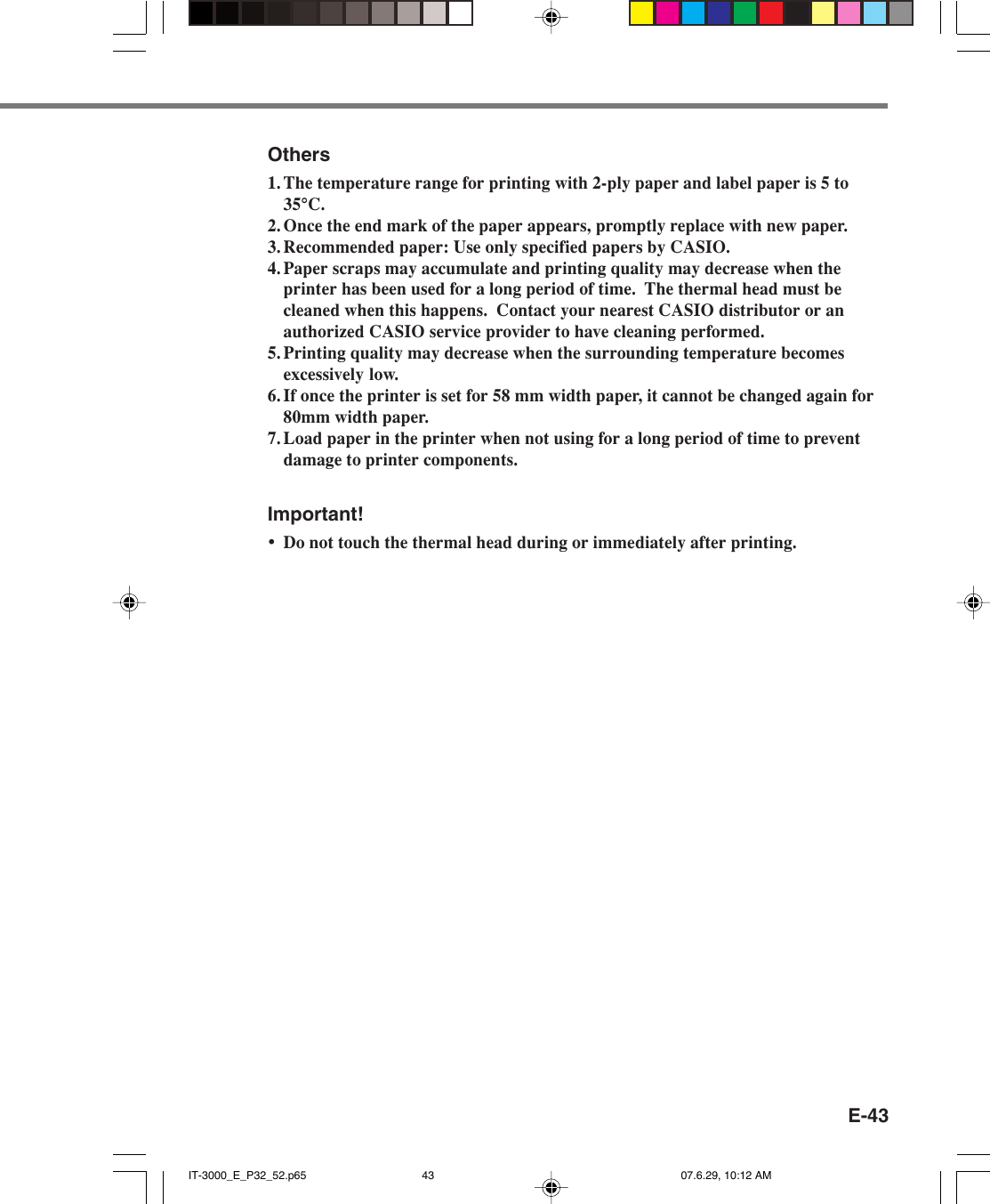 E-43Others1. The temperature range for printing with 2-ply paper and label paper is 5 to35°C.2. Once the end mark of the paper appears, promptly replace with new paper.3. Recommended paper: Use only specified papers by CASIO.4. Paper scraps may accumulate and printing quality may decrease when theprinter has been used for a long period of time.  The thermal head must becleaned when this happens.  Contact your nearest CASIO distributor or anauthorized CASIO service provider to have cleaning performed.5. Printing quality may decrease when the surrounding temperature becomesexcessively low.6. If once the printer is set for 58 mm width paper, it cannot be changed again for80mm width paper.7. Load paper in the printer when not using for a long period of time to preventdamage to printer components.Important!•Do not touch the thermal head during or immediately after printing.IT-3000_E_P32_52.p65 07.6.29, 10:12 AM43