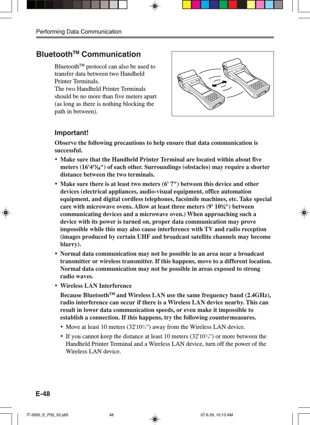 E-48BluetoothTM CommunicationBluetoothTM protocol can also be used totransfer data between two HandheldPrinter Terminals.The two Handheld Printer Terminalsshould be no more than five meters apart(as long as there is nothing blocking thepath in between).Important!Observe the following precautions to help ensure that data communication issuccessful.•Make sure that the Handheld Printer Terminal are located within about fivemeters (16&apos;41313131313⁄⁄⁄⁄⁄1616161616&quot;) of each other. Surroundings (obstacles) may require a shorterdistance between the two terminals.•Make sure there is at least two meters (6&apos; 7&quot;) between this device and otherdevices (electrical appliances, audio-visual equipment, office automationequipment, and digital cordless telephones, facsimile machines, etc. Take specialcare with microwave ovens. Allow at least three meters (9&apos; 1033333⁄⁄⁄⁄⁄88888&quot;) betweencommunicating devices and a microwave oven.) When approaching such adevice with its power is turned on, proper data communication may proveimpossible while this may also cause interference with TV and radio reception(images produced by certain UHF and broadcast satellite channels may becomeblurry).•Normal data communication may not be possible in an area near a broadcasttransmitter or wireless transmitter. If this happens, move to a different location.Normal data communication may not be possible in areas exposed to strongradio waves.•Wireless LAN InterferenceBecause BluetoothTM and Wireless LAN use the same frequency band (2.4GHz),radio interference can occur if there is a Wireless LAN device nearby. This canresult in lower data communication speeds, or even make it impossible toestablish a connection. If this happens, try the following countermeasures.•Move at least 10 meters (32&apos;103⁄4&quot;) away from the Wireless LAN device.•If you cannot keep the distance at least 10 meters (32&apos;103⁄4&quot;) or more between theHandheld Printer Terminal and a Wireless LAN device, turn off the power of theWireless LAN device.Performing Data CommunicationIT-3000_E_P32_52.p65 07.6.29, 10:13 AM48