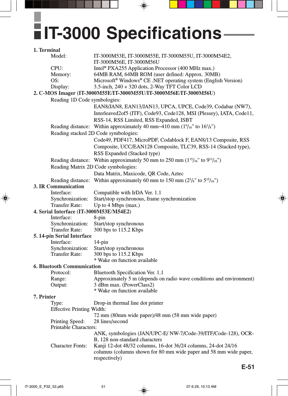 E-511. TerminalModel: IT-3000M53E, IT-3000M55E, IT-3000M55U, IT-3000M54E2,IT-3000M56E, IT-3000M56UCPU: Intel® PXA255 Application Processor (400 MHz max.)Memory: 64MB RAM, 64MB ROM (user defined: Approx. 30MB)OS: Microsoft® Windows® CE .NET operating system (English Version)Display: 3.5-inch, 240 × 320 dots, 2-Way TFT Color LCD2. C-MOS Imager (IT-3000M55E/IT-3000M55U/IT-3000M56E/IT-3000M56U)Reading 1D Code symbologies:EAN8/JAN8, EAN13/JAN13, UPCA, UPCE, Code39, Codabar (NW7),Interleaved2of5 (ITF), Code93, Code128, MSI (Plessey), IATA, Code11,RSS-14, RSS Limited, RSS Expanded, ISBTReading distance: Within approximately 40 mm~410 mm (19/16&quot; to 161/8&quot;)Reading stacked 2D Code symbologies:Code49, PDF417, MicroPDF, Codablock F, EAN8/13 Composite, RSSComposite, UCC/EAN128 Composite, TLC39, RSS-14 (Stacked type),RSS Expanded (Stacked type)Reading distance: Within approximately 50 mm to 250 mm (115/16&quot; to 913/16&quot;)Reading Matrix 2D Code symbologies:Data Matrix, Maxicode, QR Code, AztecReading distance: Within approximately 60 mm to 150 mm (23/8&quot; to 515/16&quot;)3. IR CommunicationInterface: Compatible with IrDA Ver. 1.1Synchronization: Start/stop synchronous, frame synchronizationTransfer Rate: Up to 4 Mbps (max.)4. Serial Interface (IT-3000M53E/M54E2)Interface: 8-pinSynchronization: Start/stop synchronousTransfer Rate: 300 bps to 115.2 Kbps5. 14-pin Serial InterfaceInterface: 14-pinSynchronization: Start/stop synchronousTransfer Rate: 300 bps to 115.2 Kbps* Wake on function available6. Bluetooth CommunicationProtocol: Bluetooth Specification Ver. 1.1Range: Approximately 5 m (depends on radio wave conditions and environment)Output: 3 dBm max. (PowerClass2)* Wake on function available7. PrinterType: Drop-in thermal line dot printerEffective Printing Width:72 mm (80mm wide paper)/48 mm (58 mm wide paper)Printing Speed: 28 lines/secondPrintable Characters:ANK, symbologies (JAN/UPC-E/ NW-7/Code-39/ITF/Code-128), OCR-B, 128 non-standard charactersCharacter Fonts: Kanji 12-dot 48/32 columns, 16-dot 36/24 columns, 24-dot 24/16columns (columns shown for 80 mm wide paper and 58 mm wide paper,respectively)IT-3000 SpecificationsIT-3000_E_P32_52.p65 07.6.29, 10:13 AM51