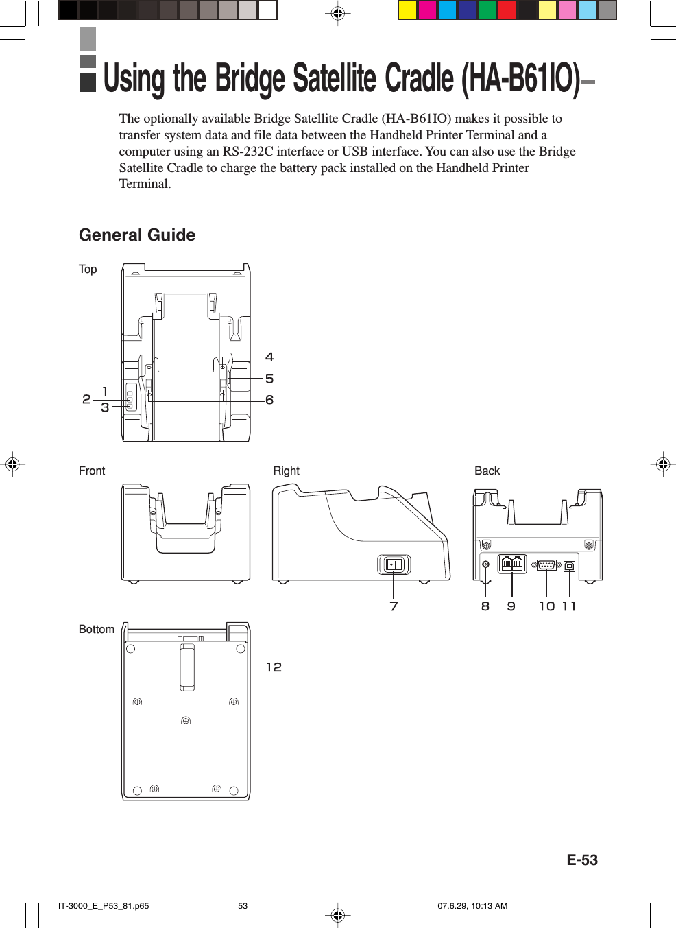 E-53BackBottomRightTo pFrontThe optionally available Bridge Satellite Cradle (HA-B61IO) makes it possible totransfer system data and file data between the Handheld Printer Terminal and acomputer using an RS-232C interface or USB interface. You can also use the BridgeSatellite Cradle to charge the battery pack installed on the Handheld PrinterTerminal.General GuideUsing the Bridge Satellite Cradle (HA-B61IO)IT-3000_E_P53_81.p65 07.6.29, 10:13 AM53