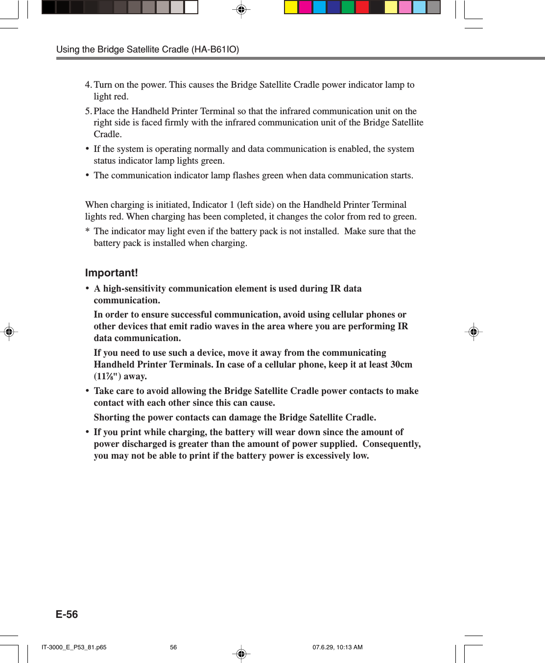 E-564. Turn on the power. This causes the Bridge Satellite Cradle power indicator lamp tolight red.5. Place the Handheld Printer Terminal so that the infrared communication unit on theright side is faced firmly with the infrared communication unit of the Bridge SatelliteCradle.•If the system is operating normally and data communication is enabled, the systemstatus indicator lamp lights green.•The communication indicator lamp flashes green when data communication starts.When charging is initiated, Indicator 1 (left side) on the Handheld Printer Terminallights red. When charging has been completed, it changes the color from red to green.* The indicator may light even if the battery pack is not installed.  Make sure that thebattery pack is installed when charging.Important!•A high-sensitivity communication element is used during IR datacommunication.In order to ensure successful communication, avoid using cellular phones orother devices that emit radio waves in the area where you are performing IRdata communication.If you need to use such a device, move it away from the communicatingHandheld Printer Terminals. In case of a cellular phone, keep it at least 30cm(1177777⁄⁄⁄⁄⁄88888&quot;) away.•Take care to avoid allowing the Bridge Satellite Cradle power contacts to makecontact with each other since this can cause.Shorting the power contacts can damage the Bridge Satellite Cradle.•If you print while charging, the battery will wear down since the amount ofpower discharged is greater than the amount of power supplied.  Consequently,you may not be able to print if the battery power is excessively low.Using the Bridge Satellite Cradle (HA-B61IO)IT-3000_E_P53_81.p65 07.6.29, 10:13 AM56