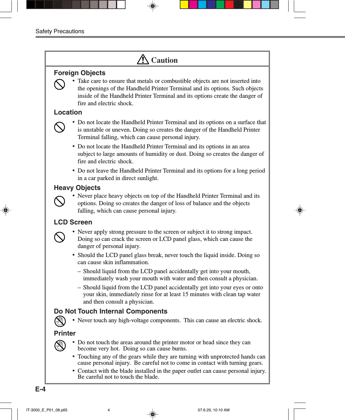 E-4Safety PrecautionsCautionForeign Objects•Take care to ensure that metals or combustible objects are not inserted intothe openings of the Handheld Printer Terminal and its options. Such objectsinside of the Handheld Printer Terminal and its options create the danger offire and electric shock.Location•Do not locate the Handheld Printer Terminal and its options on a surface thatis unstable or uneven. Doing so creates the danger of the Handheld PrinterTerminal falling, which can cause personal injury.•Do not locate the Handheld Printer Terminal and its options in an areasubject to large amounts of humidity or dust. Doing so creates the danger offire and electric shock.•Do not leave the Handheld Printer Terminal and its options for a long periodin a car parked in direct sunlight.Heavy Objects•Never place heavy objects on top of the Handheld Printer Terminal and itsoptions. Doing so creates the danger of loss of balance and the objectsfalling, which can cause personal injury.LCD Screen•Never apply strong pressure to the screen or subject it to strong impact.Doing so can crack the screen or LCD panel glass, which can cause thedanger of personal injury.•Should the LCD panel glass break, never touch the liquid inside. Doing socan cause skin inflammation.– Should liquid from the LCD panel accidentally get into your mouth,immediately wash your mouth with water and then consult a physician.– Should liquid from the LCD panel accidentally get into your eyes or ontoyour skin, immediately rinse for at least 15 minutes with clean tap waterand then consult a physician.Do Not Touch Internal Components•Never touch any high-voltage components.  This can cause an electric shock.Printer•Do not touch the areas around the printer motor or head since they canbecome very hot.  Doing so can cause burns.•Touching any of the gears while they are turning with unprotected hands cancause personal injury.  Be careful not to come in contact with turning gears.•Contact with the blade installed in the paper outlet can cause personal injury.Be careful not to touch the blade.IT-3000_E_P01_08.p65 07.6.29, 10:10 AM4