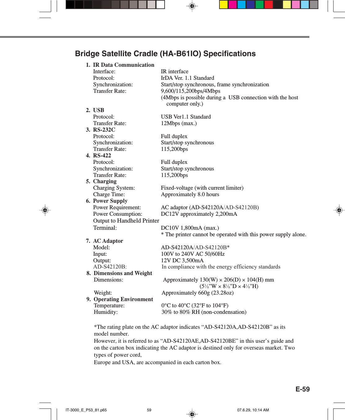 E-59Bridge Satellite Cradle (HA-B61IO) Specifications1. IR Data CommunicationInterface: IR interfaceProtocol: IrDA Ver. 1.1 StandardSynchronization: Start/stop synchronous, frame synchronizationTransfer Rate: 9,600/115,200bps/4Mbps(4Mbps is possible during a  USB connection with the hostcomputer only.)2. USBProtocol: USB Ver1.1 StandardTransfer Rate: 12Mbps (max.)3. RS-232CProtocol: Full duplexSynchronization: Start/stop synchronousTransfer Rate: 115,200bps4. RS-422Protocol: Full duplexSynchronization: Start/stop synchronousTransfer Rate: 115,200bps5. ChargingCharging System: Fixed-voltage (with current limiter)Charge Time: Approximately 8.0 hours6. Power SupplyPower Requirement: AC adaptor (AD-S42120A/AD-S42120B)Power Consumption: DC12V approximately 2,200mAOutput to Handheld PrinterTerminal: DC10V 1,800mA (max.)* The printer cannot be operated with this power supply alone.7. AC AdaptorModel: AD-S42120A/AD-S42120B*Input: 100V to 240V AC 50/60HzOutput: 12V DC 3,500mA     AD-S42120B:                        In compliance with the energy efficiency standards         8. Dimensions and Weight        Dimensions: Approximately 130(W) × 206(D) × 104(H) mm         (51⁄8&quot;W × 81⁄8&quot;D × 41⁄8&quot;H)        Weight: Approximately 660g (23.28oz)        9. Operating Environment        Temperature: 0°C to 40°C (32°F to 104°F)        Humidity: 30% to 80% RH (non-condensation)IT-3000_E_P53_81.p65 07.6.29, 10:14 AM59*The rating plate on the AC adaptor indicates “AD-S42120A,AD-S42120B” as its model number. However, it is referred to as “AD-S42120AE,AD-S42120BE” in this user’s guide and on the carton box indicating the AC adaptor is destined only for overseas market. Two types of power cord, Europe and USA, are accompanied in each carton box. 