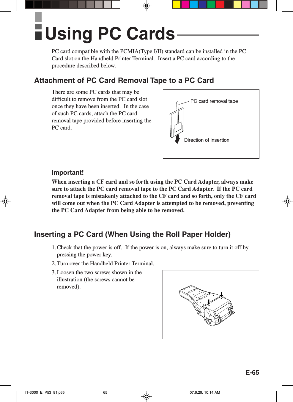 E-65PC card compatible with the PCMIA(Type I/II) standard can be installed in the PCCard slot on the Handheld Printer Terminal.  Insert a PC card according to theprocedure described below.Attachment of PC Card Removal Tape to a PC CardThere are some PC cards that may bedifficult to remove from the PC card slotonce they have been inserted.  In the caseof such PC cards, attach the PC cardremoval tape provided before inserting thePC card.Important!When inserting a CF card and so forth using the PC Card Adapter, always makesure to attach the PC card removal tape to the PC Card Adapter.  If the PC cardremoval tape is mistakenly attached to the CF card and so forth, only the CF cardwill come out when the PC Card Adapter is attempted to be removed, preventingthe PC Card Adapter from being able to be removed.Inserting a PC Card (When Using the Roll Paper Holder)1. Check that the power is off.  If the power is on, always make sure to turn it off bypressing the power key.2. Turn over the Handheld Printer Terminal.3. Loosen the two screws shown in theillustration (the screws cannot beremoved).Using PC CardsDirection of insertionPC card removal tapeIT-3000_E_P53_81.p65 07.6.29, 10:14 AM65