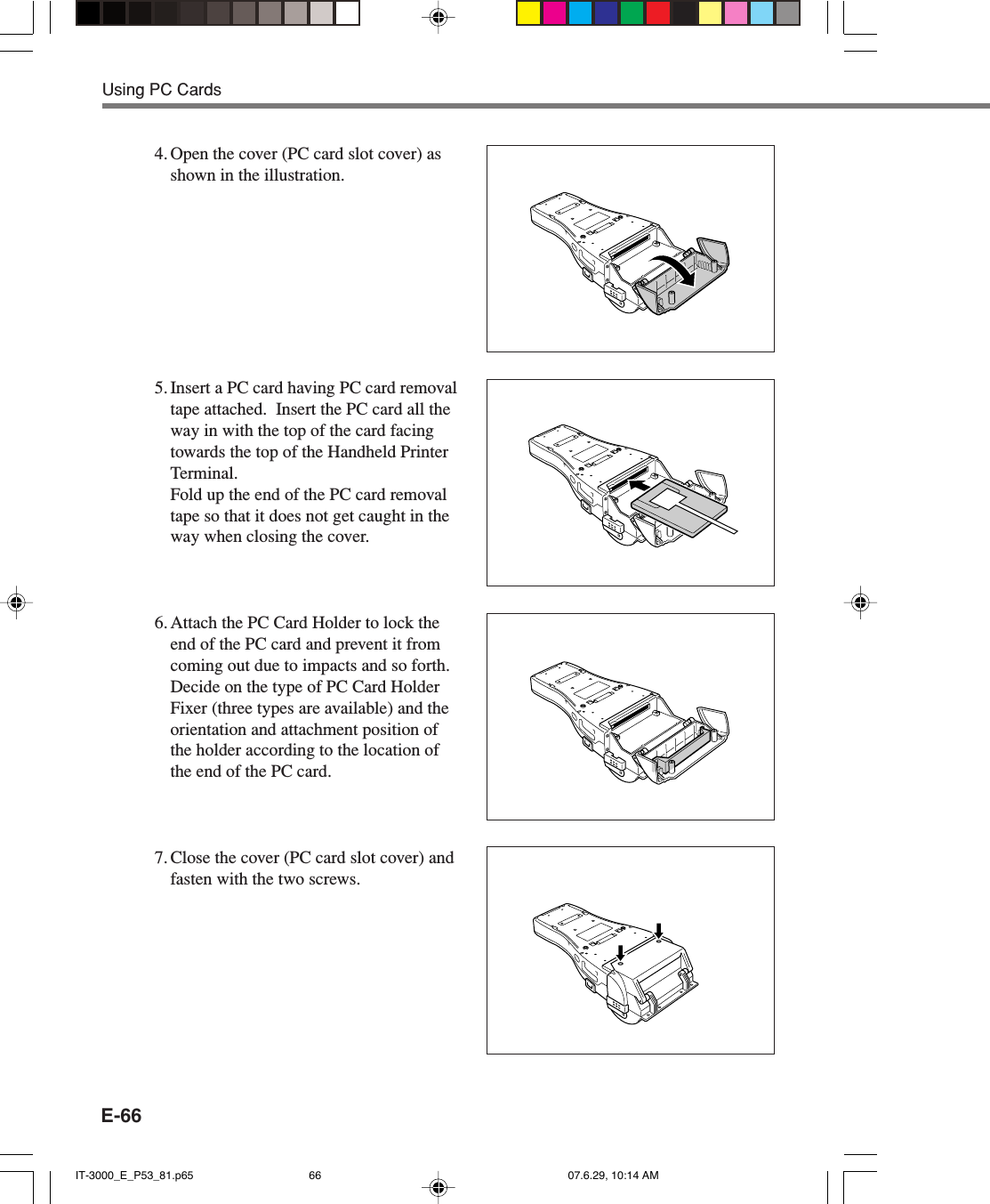 E-664. Open the cover (PC card slot cover) asshown in the illustration.5. Insert a PC card having PC card removaltape attached.  Insert the PC card all theway in with the top of the card facingtowards the top of the Handheld PrinterTerminal.Fold up the end of the PC card removaltape so that it does not get caught in theway when closing the cover.6. Attach the PC Card Holder to lock theend of the PC card and prevent it fromcoming out due to impacts and so forth.Decide on the type of PC Card HolderFixer (three types are available) and theorientation and attachment position ofthe holder according to the location ofthe end of the PC card.7. Close the cover (PC card slot cover) andfasten with the two screws.Using PC CardsIT-3000_E_P53_81.p65 07.6.29, 10:14 AM66