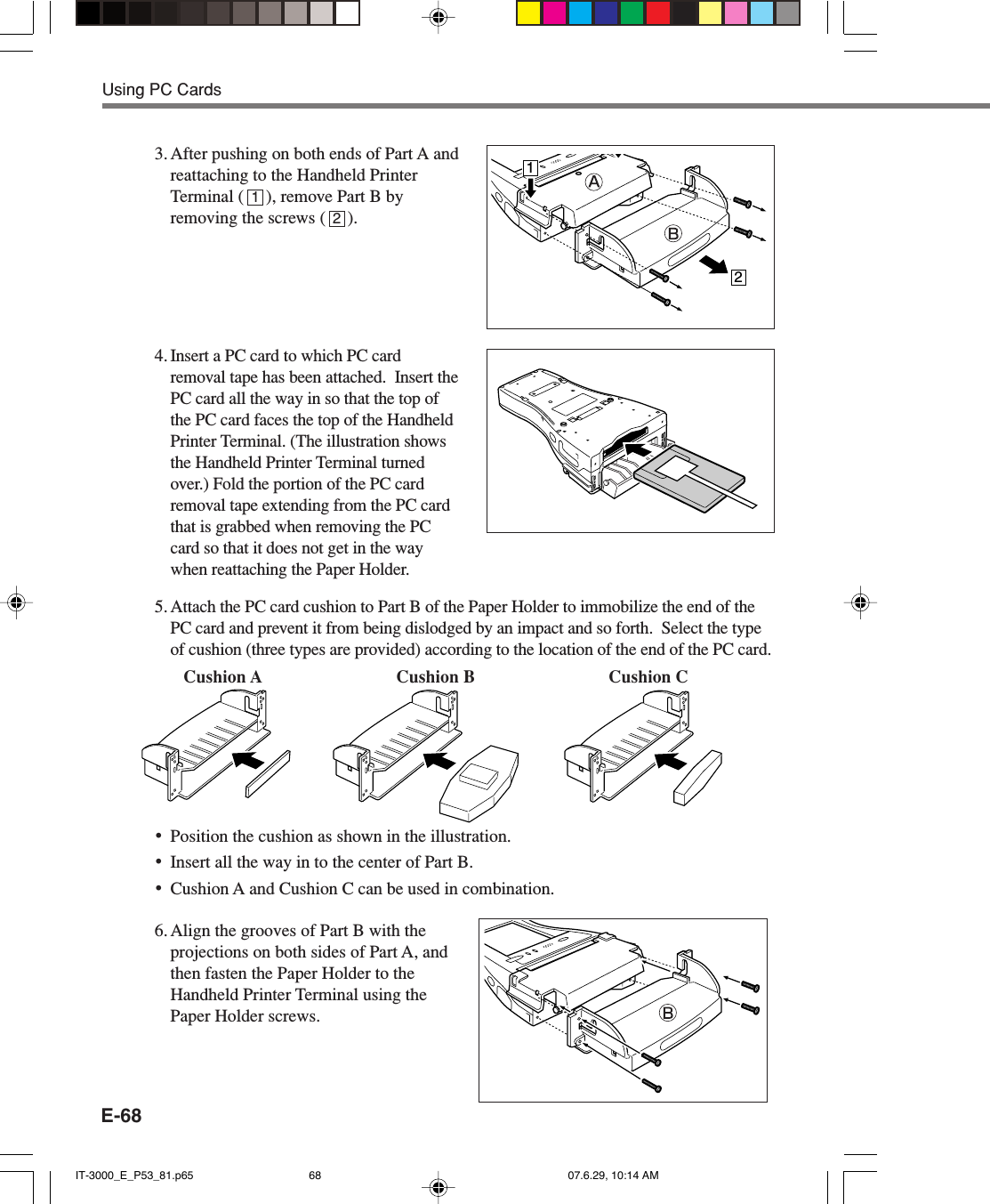 E-683. After pushing on both ends of Part A andreattaching to the Handheld PrinterTerminal (     ), remove Part B byremoving the screws (     ).4.Insert a PC card to which PC cardremoval tape has been attached.  Insert thePC card all the way in so that the top ofthe PC card faces the top of the HandheldPrinter Terminal. (The illustration showsthe Handheld Printer Terminal turnedover.) Fold the portion of the PC cardremoval tape extending from the PC cardthat is grabbed when removing the PCcard so that it does not get in the waywhen reattaching the Paper Holder.5.Attach the PC card cushion to Part B of the Paper Holder to immobilize the end of thePC card and prevent it from being dislodged by an impact and so forth.  Select the typeof cushion (three types are provided) according to the location of the end of the PC card.•Position the cushion as shown in the illustration.•Insert all the way in to the center of Part B.•Cushion A and Cushion C can be used in combination.6. Align the grooves of Part B with theprojections on both sides of Part A, andthen fasten the Paper Holder to theHandheld Printer Terminal using thePaper Holder screws.1212Cushion A Cushion B Cushion CUsing PC CardsIT-3000_E_P53_81.p65 07.6.29, 10:14 AM68