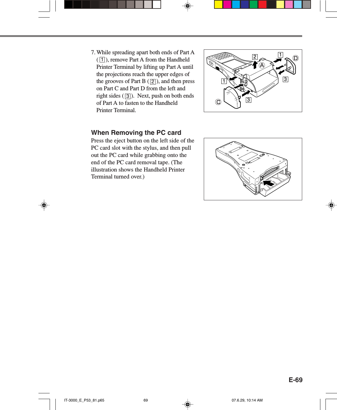 E-697. While spreading apart both ends of Part A(     ), remove Part A from the HandheldPrinter Terminal by lifting up Part A untilthe projections reach the upper edges ofthe grooves of Part B (     ), and then presson Part C and Part D from the left andright sides (     ).  Next, push on both endsof Part A to fasten to the HandheldPrinter Terminal.When Removing the PC cardPress the eject button on the left side of thePC card slot with the stylus, and then pullout the PC card while grabbing onto theend of the PC card removal tape. (Theillustration shows the Handheld PrinterTerminal turned over.)11233123IT-3000_E_P53_81.p65 07.6.29, 10:14 AM69