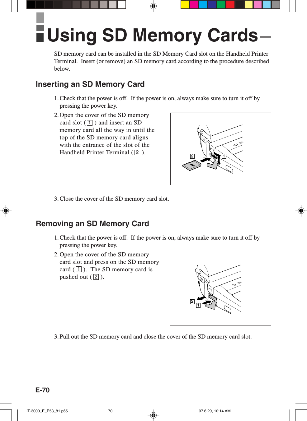 E-7012SD memory card can be installed in the SD Memory Card slot on the Handheld PrinterTerminal.  Insert (or remove) an SD memory card according to the procedure describedbelow.Inserting an SD Memory Card1. Check that the power is off.  If the power is on, always make sure to turn it off bypressing the power key.2.Open the cover of the SD memorycard slot (     ) and insert an SDmemory card all the way in until thetop of the SD memory card alignswith the entrance of the slot of theHandheld Printer Terminal (     ).3. Close the cover of the SD memory card slot.Removing an SD Memory Card1. Check that the power is off.  If the power is on, always make sure to turn it off bypressing the power key.2. Open the cover of the SD memorycard slot and press on the SD memorycard (     ).  The SD memory card ispushed out (     ).3. Pull out the SD memory card and close the cover of the SD memory card slot.12Using SD Memory Cards2112IT-3000_E_P53_81.p65 07.6.29, 10:14 AM70