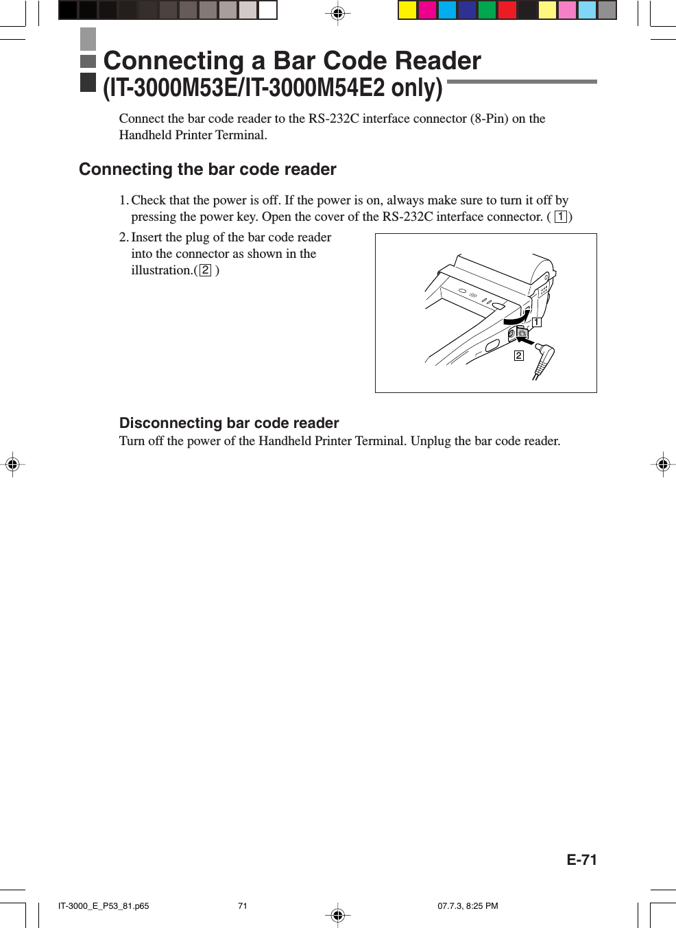 E-71Connect the bar code reader to the RS-232C interface connector (8-Pin) on theHandheld Printer Terminal.Connecting the bar code reader1. Check that the power is off. If the power is on, always make sure to turn it off bypressing the power key. Open the cover of the RS-232C interface connector. (     )2. Insert the plug of the bar code readerinto the connector as shown in theillustration.(     )Disconnecting bar code readerTurn off the power of the Handheld Printer Terminal. Unplug the bar code reader.12Connecting a Bar Code Reader(IT-3000M53E/IT-3000M54E2 only)12IT-3000_E_P53_81.p65 07.7.3, 8:25 PM71