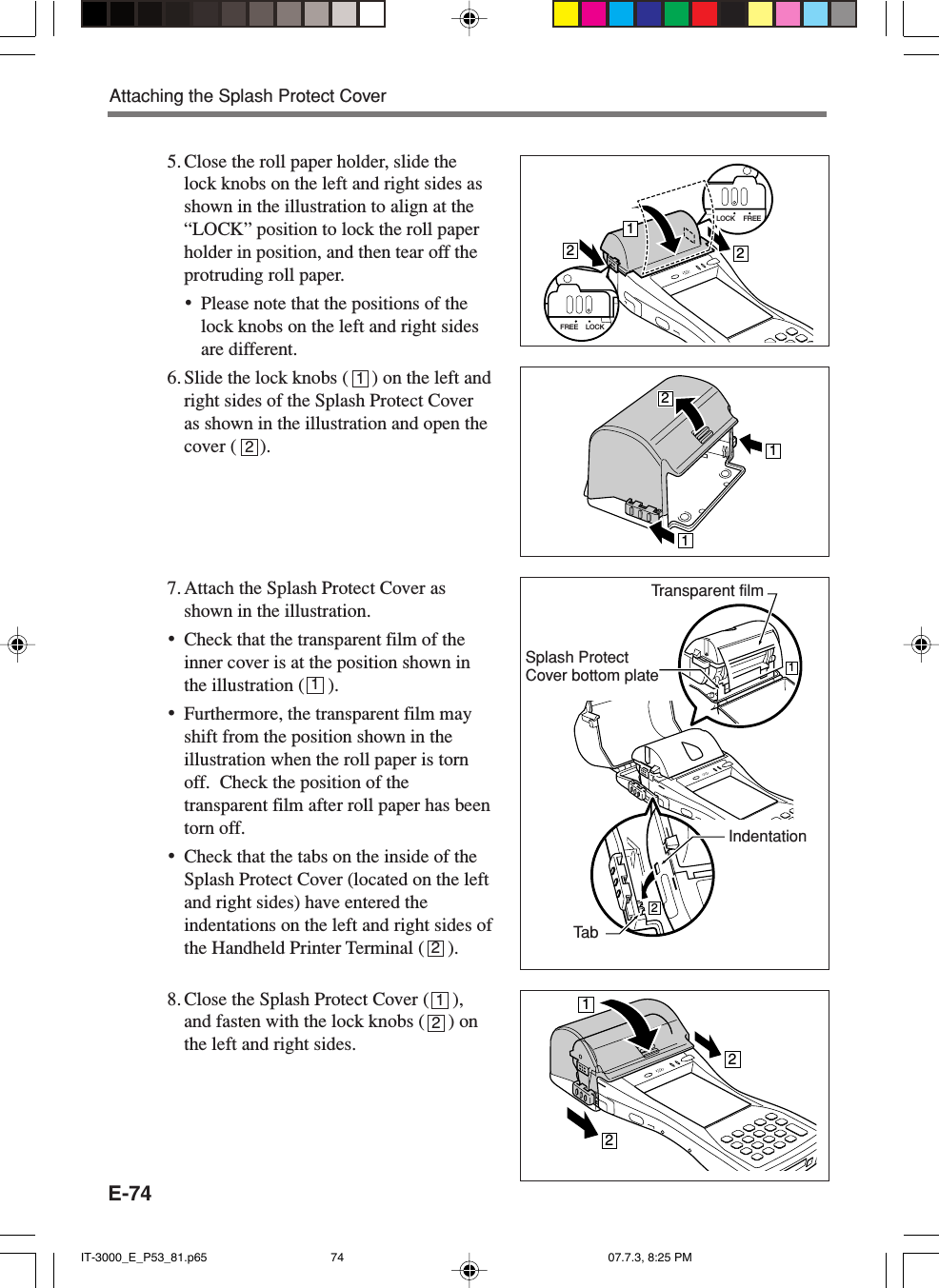 E-745. Close the roll paper holder, slide thelock knobs on the left and right sides asshown in the illustration to align at the“LOCK” position to lock the roll paperholder in position, and then tear off theprotruding roll paper.•Please note that the positions of thelock knobs on the left and right sidesare different.6. Slide the lock knobs (     ) on the left andright sides of the Splash Protect Coveras shown in the illustration and open thecover (     ).7. Attach the Splash Protect Cover asshown in the illustration.•Check that the transparent film of theinner cover is at the position shown inthe illustration (     ).•Furthermore, the transparent film mayshift from the position shown in theillustration when the roll paper is tornoff.  Check the position of thetransparent film after roll paper has beentorn off.•Check that the tabs on the inside of theSplash Protect Cover (located on the leftand right sides) have entered theindentations on the left and right sides ofthe Handheld Printer Terminal (     ).8. Close the Splash Protect Cover (     ),and fasten with the lock knobs (     ) onthe left and right sides.LOCK FREE212LOCKFREE121212Transparent filmTa bIndentationSplash ProtectCover bottom plateAttaching the Splash Protect Cover11222121IT-3000_E_P53_81.p65 07.7.3, 8:25 PM74