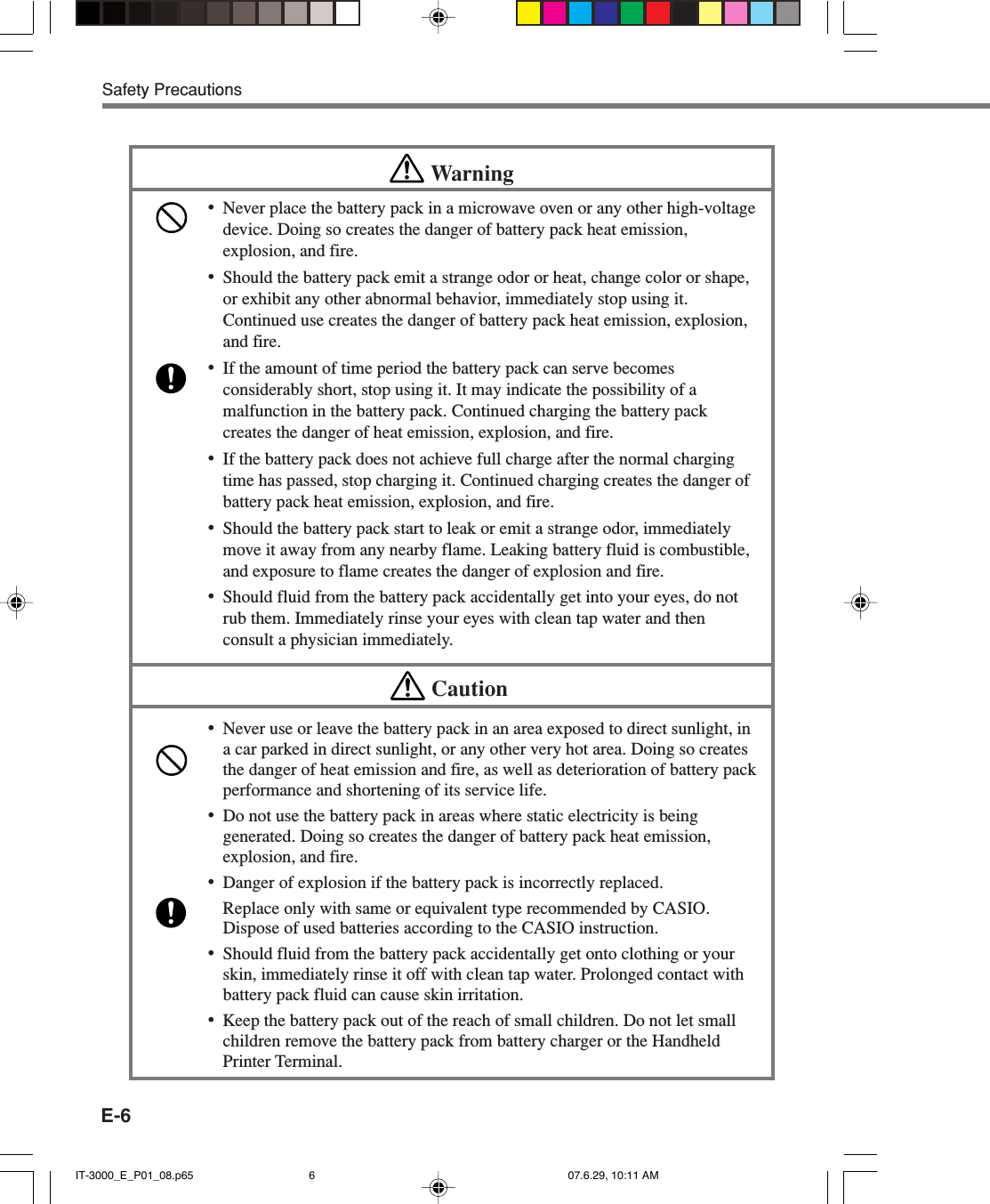 E-6Safety PrecautionsWarning•Never place the battery pack in a microwave oven or any other high-voltagedevice. Doing so creates the danger of battery pack heat emission,explosion, and fire.•Should the battery pack emit a strange odor or heat, change color or shape,or exhibit any other abnormal behavior, immediately stop using it.Continued use creates the danger of battery pack heat emission, explosion,and fire.•If the amount of time period the battery pack can serve becomesconsiderably short, stop using it. It may indicate the possibility of amalfunction in the battery pack. Continued charging the battery packcreates the danger of heat emission, explosion, and fire.•If the battery pack does not achieve full charge after the normal chargingtime has passed, stop charging it. Continued charging creates the danger ofbattery pack heat emission, explosion, and fire.•Should the battery pack start to leak or emit a strange odor, immediatelymove it away from any nearby flame. Leaking battery fluid is combustible,and exposure to flame creates the danger of explosion and fire.•Should fluid from the battery pack accidentally get into your eyes, do notrub them. Immediately rinse your eyes with clean tap water and thenconsult a physician immediately.Caution•Never use or leave the battery pack in an area exposed to direct sunlight, ina car parked in direct sunlight, or any other very hot area. Doing so createsthe danger of heat emission and fire, as well as deterioration of battery packperformance and shortening of its service life.•Do not use the battery pack in areas where static electricity is beinggenerated. Doing so creates the danger of battery pack heat emission,explosion, and fire.•Danger of explosion if the battery pack is incorrectly replaced.Replace only with same or equivalent type recommended by CASIO.Dispose of used batteries according to the CASIO instruction.•Should fluid from the battery pack accidentally get onto clothing or yourskin, immediately rinse it off with clean tap water. Prolonged contact withbattery pack fluid can cause skin irritation.•Keep the battery pack out of the reach of small children. Do not let smallchildren remove the battery pack from battery charger or the HandheldPrinter Terminal.IT-3000_E_P01_08.p65 07.6.29, 10:11 AM6