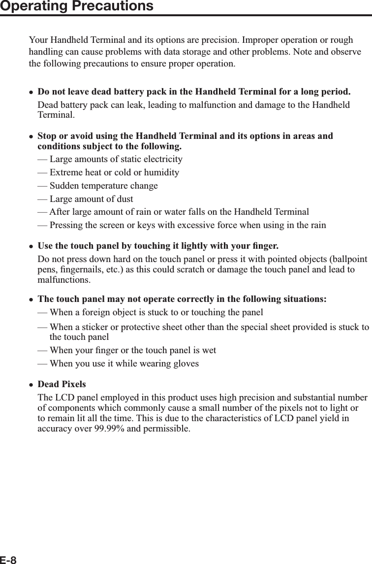 E-8Operating PrecautionsYour Handheld Terminal and its options are precision. Improper operation or rough handling can cause problems with data storage and other problems. Note and observe the following precautions to ensure proper operation.Do not leave dead battery pack in the Handheld Terminal for a long period.Dead battery pack can leak, leading to malfunction and damage to the Handheld Terminal.  Stop or avoid using the Handheld Terminal and its options in areas and conditions subject to the following.— Large amounts of static electricity — Extreme heat or cold or humidity— Sudden temperature change — Large amount of dust — After large amount of rain or water falls on the Handheld Terminal — Pressing the screen or keys with excessive force when using in the rain Use the touch panel by touching it lightly with your ¿ nger.Do not press down hard on the touch panel or press it with pointed objects (ballpoint pens, ¿ ngernails, etc.) as this could scratch or damage the touch panel and lead to malfunctions.The touch panel may not operate correctly in the following situations:—  When a foreign object is stuck to or touching the panel—  When a sticker or protective sheet other than the special sheet provided is stuck to the touch panel—  When your ¿ nger or the touch panel is wet—  When you use it while wearing glovesDead PixelsThe LCD panel employed in this product uses high precision and substantial number of components which commonly cause a small number of the pixels not to light or to remain lit all the time. This is due to the characteristics of LCD panel yield in accuracy over 99.99% and permissible.xxxxx
