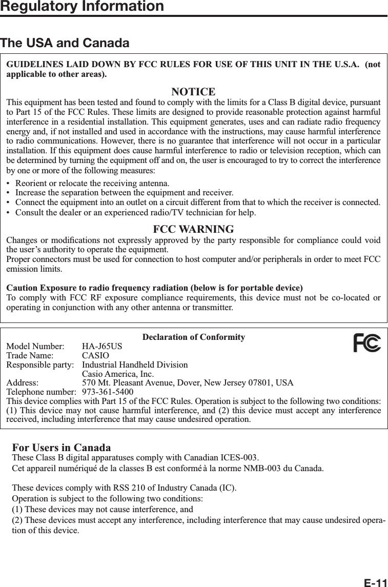 E-11Regulatory InformationThe USA and CanadaGUIDELINES LAID DOWN BY FCC RULES FOR USE OF THIS UNIT IN THE U.S.A.  (not applicable to other areas).NOTICEThis equipment has been tested and found to comply with the limits for a Class B digital device, pursuant to Part 15 of the FCC Rules. These limits are designed to provide reasonable protection against harmful interference in a residential installation. This equipment generates, uses and can radiate radio frequency energy and, if not installed and used in accordance with the instructions, may cause harmful interference to radio communications. However, there is no guarantee that interference will not occur in a particular installation. If this equipment does cause harmful interference to radio or television reception, which can be determined by turning the equipment off and on, the user is encouraged to try to correct the interference by one or more of the following measures:Reorient or relocate the receiving antenna.Increase the separation between the equipment and receiver.Connect the equipment into an outlet on a circuit different from that to which the receiver is connected.Consult the dealer or an experienced radio/TV technician for help.FCC WARNINGChanges or modi¿ cations not expressly approved by the party responsible for compliance could void the user’s authority to operate the equipment.Proper connectors must be used for connection to host computer and/or peripherals in order to meet FCC emission limits.Caution Exposure to radio frequency radiation (below is for portable device)To comply with FCC RF exposure compliance requirements, this device must not be co-located or operating in conjunction with any other antenna or transmitter.••••Declaration of ConformityModel Number:  HA-J65USTrade Name:  CASIOResponsible party:  Industrial Handheld Division  Casio America, Inc.Address:  570 Mt. Pleasant Avenue, Dover, New Jersey 07801, USATelephone number:  973-361-5400This device complies with Part 15 of the FCC Rules. Operation is subject to the following two conditions: (1) This device may not cause harmful interference, and (2) this device must accept any interference received, including interference that may cause undesired operation.For Users in CanadaThese Class B digital apparatuses comply with Canadian ICES-003.Cet appareil numériqué de la classes B est conformé à la norme NMB-003 du Canada.These devices comply with RSS 210 of Industry Canada (IC).Operation is subject to the following two conditions:(1) These devices may not cause interference, and(2) These devices must accept any interference, including interference that may cause undesired opera-tion of this device.