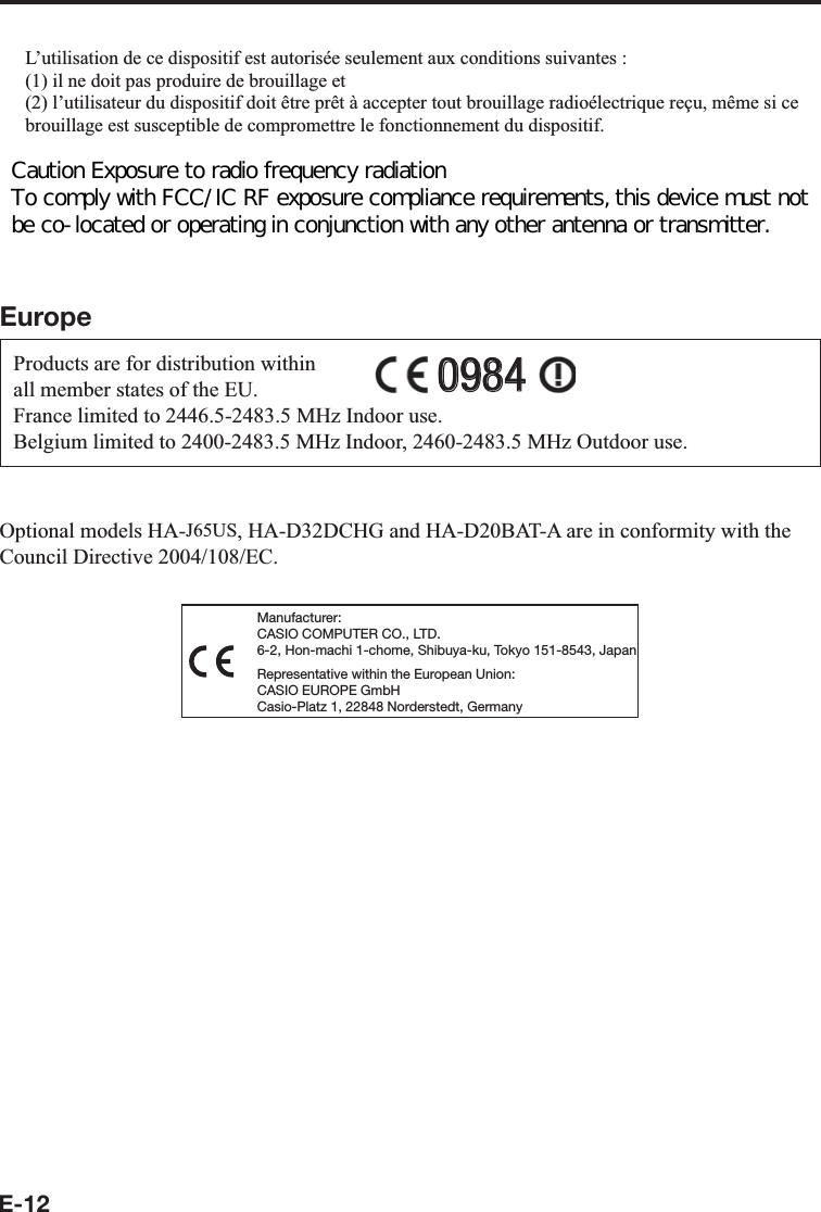 E-12L’utilisation de ce dispositif est autorisée seulement aux conditions suivantes :(1) il ne doit pas produire de brouillage et(2) l’utilisateur du dispositif doit être prêt à accepter tout brouillage radioélectrique reçu, même si ce brouillage est susceptible de compromettre le fonctionnement du dispositif.Exposure to radio frequency radiationThe installer of this radio equipment must ensure that the antenna is located or pointed such that it does not emit RF ¿ eld in excess of Health Canada limits for the general population;consult Safety Code 6, obtainable from Health Canada&apos;s website at http://www.hc-sc.gc.ca/ewh-semt/pubs/radiation/99ehd-dhm237/index_e.htmlEuropeProducts are for distribution within all member states of the EU.France limited to 2446.5-2483.5 MHz Indoor use.Belgium limited to 2400-2483.5 MHz Indoor, 2460-2483.5 MHz Outdoor use.09840984Optional models HA-J65US, HA-D32DCHG and HA-D20BAT-A are in conformity with the Council Directive 2004/108/EC.Manufacturer:CASIO COMPUTER CO., LTD.6-2, Hon-machi 1-chome, Shibuya-ku, Tokyo 151-8543, JapanRepresentative within the European Union:CASIO EUROPE GmbHCasio-Platz 1, 22848 Norderstedt, GermanyCaution Exposure to radio frequency radiation  To comply with FCC/IC RF exposure compliance requirements, this device must not be co-located or operating in conjunction with any other antenna or transmitter. 