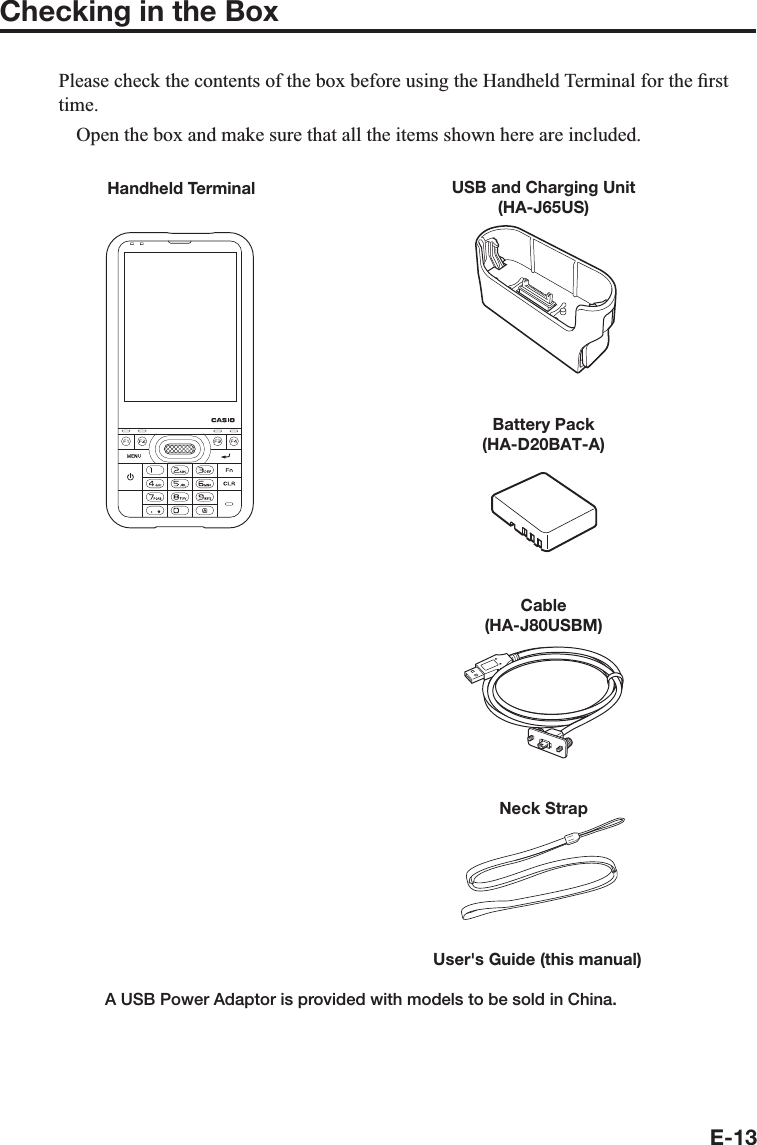 E-13Checking in the BoxPlease check the contents of the box before using the Handheld Terminal for the ¿ rst time.  Open the box and make sure that all the items shown here are included.USB and Charging Unit(HA-J65US)Cable(HA-J80USBM)Battery Pack(HA-D20BAT-A)A USB Power Adaptor is provided with models to be sold in China.User&apos;s Guide (this manual) Handheld TerminalNeck Strap