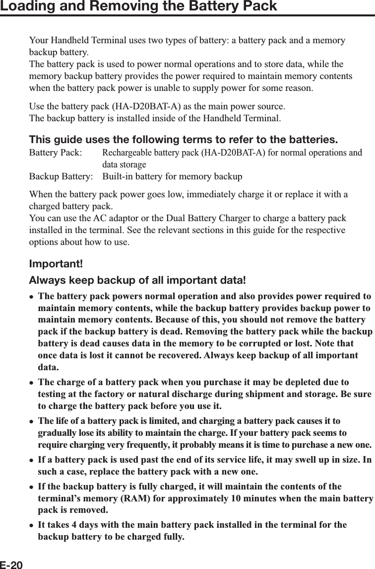 E-20Loading and Removing the Battery PackYour Handheld Terminal uses two types of battery: a battery pack and a memory backup battery.The battery pack is used to power normal operations and to store data, while the memory backup battery provides the power required to maintain memory contents when the battery pack power is unable to supply power for some reason.Use the battery pack (HA-D20BAT-A) as the main power source.The backup battery is installed inside of the Handheld Terminal.This guide uses the following terms to refer to the batteries.Battery Pack: Rechargeable battery pack (HA-D20BAT-A) for normal operations and data storageBackup Battery:  Built-in battery for memory backupWhen the battery pack power goes low, immediately charge it or replace it with a charged battery pack.You can use the AC adaptor or the Dual Battery Charger to charge a battery pack installed in the terminal. See the relevant sections in this guide for the respective options about how to use.Important!Always keep backup of all important data!The battery pack powers normal operation and also provides power required to maintain memory contents, while the backup battery provides backup power to maintain memory contents. Because of this, you should not remove the battery pack if the backup battery is dead. Removing the battery pack while the backup battery is dead causes data in the memory to be corrupted or lost. Note that once data is lost it cannot be recovered. Always keep backup of all important data.The charge of a battery pack when you purchase it may be depleted due to testing at the factory or natural discharge during shipment and storage. Be sure to charge the battery pack before you use it.The life of a battery pack is limited, and charging a battery pack causes it to gradually lose its ability to maintain the charge. If your battery pack seems to require charging very frequently, it probably means it is time to purchase a new one. If a battery pack is used past the end of its service life, it may swell up in size. In such a case, replace the battery pack with a new one.If the backup battery is fully charged, it will maintain the contents of the terminal’s memory (RAM) for approximately 10 minutes when the main battery pack is removed.It takes 4 days with the main battery pack installed in the terminal for the backup battery to be charged fully.xxxxxx