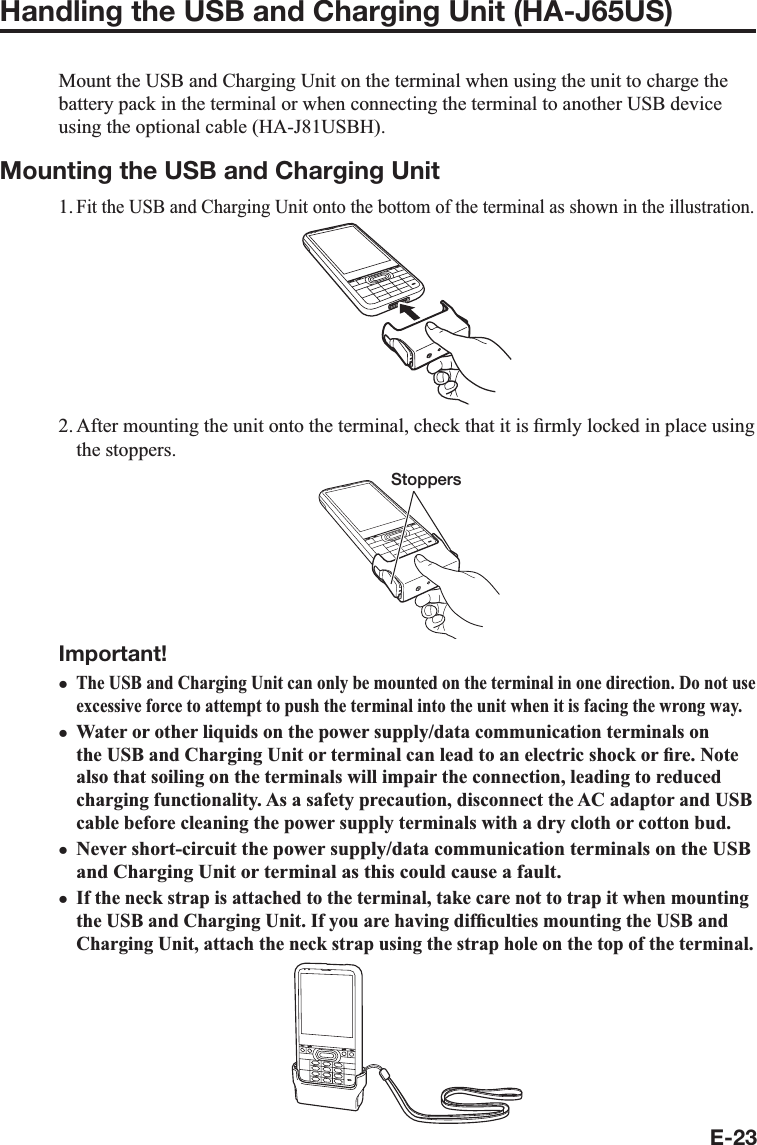 E-23Handling the USB and Charging Unit (HA-J65US)Mount the USB and Charging Unit on the terminal when using the unit to charge the battery pack in the terminal or when connecting the terminal to another USB device using the optional cable (HA-J81USBH).Mounting the USB and Charging Unit1. Fit the USB and Charging Unit onto the bottom of the terminal as shown in the illustration.2. After mounting the unit onto the terminal, check that it is ¿ rmly locked in place using the stoppers.StoppersImportant!The USB and Charging Unit can only be mounted on the terminal in one direction. Do not use excessive force to attempt to push the terminal into the unit when it is facing the wrong way.Water or other liquids on the power supply/data communication terminals on the USB and Charging Unit or terminal can lead to an electric shock or ¿ re. Note also that soiling on the terminals will impair the connection, leading to reduced charging functionality. As a safety precaution, disconnect the AC adaptor and USB cable before cleaning the power supply terminals with a dry cloth or cotton bud.Never short-circuit the power supply/data communication terminals on the USB and Charging Unit or terminal as this could cause a fault.If the neck strap is attached to the terminal, take care not to trap it when mounting the USB and Charging Unit. If you are having dif¿ culties mounting the USB and Charging Unit, attach the neck strap using the strap hole on the top of the terminal.xxxx