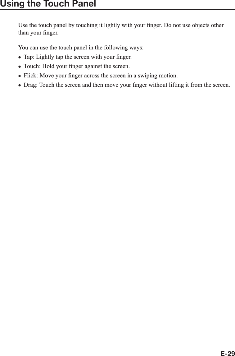E-29Using the Touch PanelUse the touch panel by touching it lightly with your ¿ nger. Do not use objects other than your ¿ nger.You can use the touch panel in the following ways:Tap: Lightly tap the screen with your ¿ nger.Touch: Hold your ¿ nger against the screen.Flick: Move your ¿ nger across the screen in a swiping motion.Drag: Touch the screen and then move your ¿ nger without lifting it from the screen.xxxx