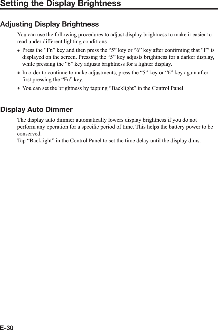 E-30Setting the Display BrightnessAdjusting Display BrightnessYou can use the following procedures to adjust display brightness to make it easier toread under different lighting conditions.Press the “Fn” key and then press the “5” key or “6” key after con¿ rming that “F” is displayed on the screen. Pressing the “5” key adjusts brightness for a darker display, while pressing the “6” key adjusts brightness for a lighter display.  In order to continue to make adjustments, press the “5” key or “6” key again after ¿ rst pressing the “Fn” key.  You can set the brightness by tapping “Backlight” in the Control Panel.Display Auto DimmerThe display auto dimmer automatically lowers display brightness if you do not perform any operation for a speci¿ c period of time. This helps the battery power to be conserved.Tap “Backlight” in the Control Panel to set the time delay until the display dims.x