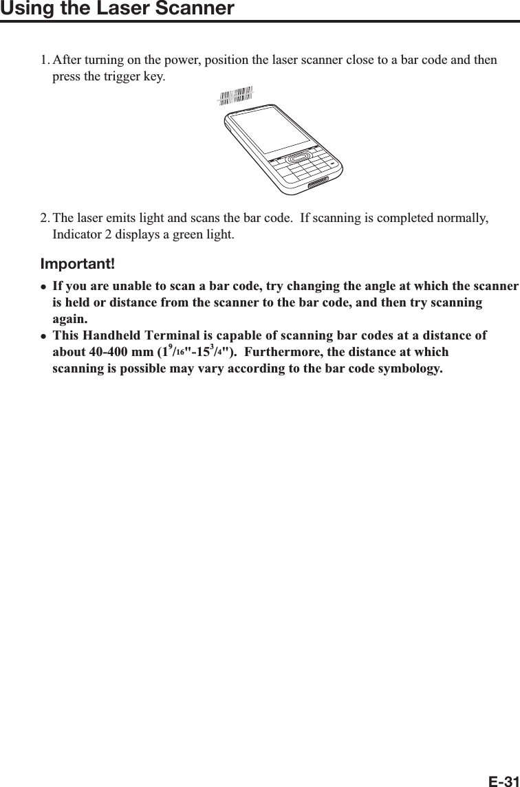 E-31Using the Laser Scanner1. After turning on the power, position the laser scanner close to a bar code and then press the trigger key.2. The laser emits light and scans the bar code.  If scanning is completed normally, Indicator 2 displays a green light.Important!If you are unable to scan a bar code, try changing the angle at which the scanner is held or distance from the scanner to the bar code, and then try scanning again.This Handheld Terminal is capable of scanning bar codes at a distance of about 40-400 mm (19/16&quot;-153/4&quot;).  Furthermore, the distance at which scanning is possible may vary according to the bar code symbology.xx