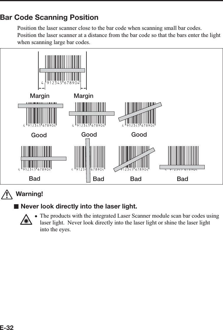 E-32Bar Code Scanning PositionPosition the laser scanner close to the bar code when scanning small bar codes.Position the laser scanner at a distance from the bar code so that the bars enter the light when scanning large bar codes.Margin MarginGood Good GoodBad Bad Bad Bad Warning!■ Never look directly into the laser light.The products with the integrated Laser Scanner module scan bar codes using laser light.  Never look directly into the laser light or shine the laser light into the eyes.x