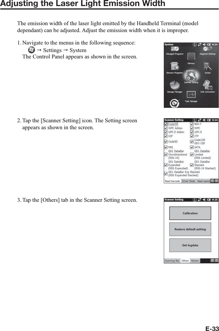 E-33Adjusting the Laser Light Emission WidthThe emission width of the laser light emitted by the Handheld Terminal (model dependant) can be adjusted. Adjust the emission width when it is improper.1. Navigate to the menus in the following sequence:   Settings  System The Control Panel appears as shown in the screen.2. Tap the [Scanner Setting] icon. The Setting screen appears as shown in the screen.3. Tap the [Others] tab in the Scanner Setting screen.