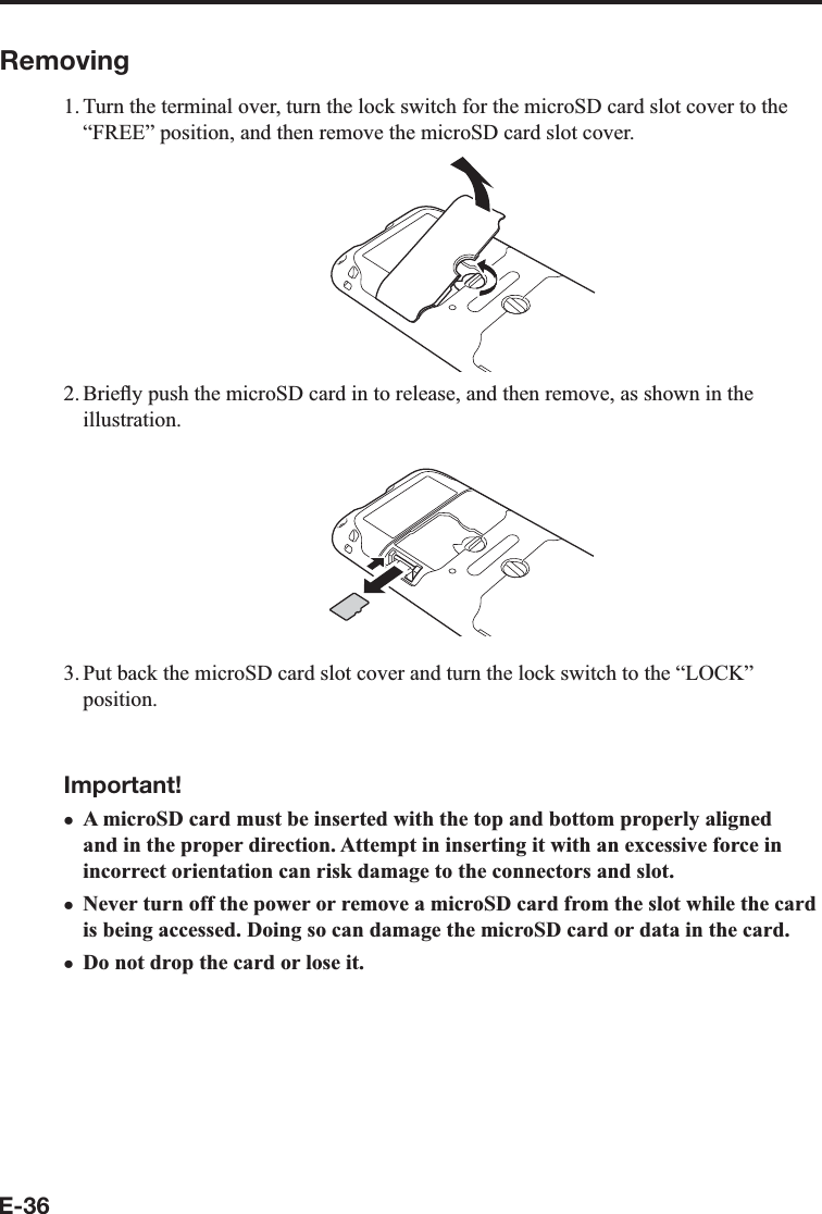 E-36Removing1. Turn the terminal over, turn the lock switch for the microSD card slot cover to the “FREE” position, and then remove the microSD card slot cover.2. BrieÀ y push the microSD card in to release, and then remove, as shown in the illustration.3. Put back the microSD card slot cover and turn the lock switch to the “LOCK” position.Important!A microSD card must be inserted with the top and bottom properly aligned and in the proper direction. Attempt in inserting it with an excessive force in incorrect orientation can risk damage to the connectors and slot.Never turn off the power or remove a microSD card from the slot while the card is being accessed. Doing so can damage the microSD card or data in the card.Do not drop the card or lose it.xxx