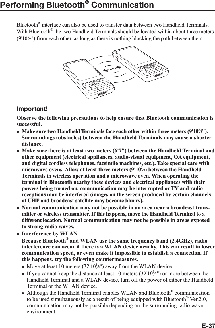 E-37Performing Bluetooth® CommunicationBluetooth® interface can also be used to transfer data between two Handheld Terminals. With Bluetooth® the two Handheld Terminals should be located within about three meters (9&apos;10e&quot;) from each other, as long as there is nothing blocking the path between them.Important!Observe the following precautions to help ensure that Bluetooth communication is successful.Make sure two Handheld Terminals face each other within three meters (9&apos;10e&quot;). Surroundings (obstacles) between the Handheld Terminals may cause a shorter distance.Make sure there is at least two meters (6&apos;7&quot;) between the Handheld Terminal and other equipment (electrical appliances, audio-visual equipment, OA equipment, and digital cordless telephones, facsimile machines, etc.). Take special care with microwave ovens. Allow at least three meters (9&apos;10e) between the Handheld Terminals in wireless operation and a microwave oven. When operating the terminal in Bluetooth nearby these devices and electrical appliances with their powers being turned on, communication may be interrupted or TV and radio receptions may be interfered (images on the screen produced by certain channels of UHF and broadcast satellite may become blurry).Normal communication may not be possible in an area near a broadcast trans-mitter or wireless transmitter. If this happens, move the Handheld Terminal to a different location. Normal communication may not be possible in areas exposed to strong radio waves.Interference by WLANBecause Bluetooth® and WLAN use the same frequency band (2.4GHz), radio interference can occur if there is a WLAN device nearby. This can result in lower communication speed, or even make it impossible to establish a connection. If this happens, try the following countermeasures.Move at least 10 meters (32&apos;10e&quot;) away from the WLAN device.If you cannot keep the distance at least 10 meters (32&apos;10e&quot;) or more between the Handheld Terminal and a WLAN device, turn off the power of either the Handheld Terminal or the WLAN device.Although the Handheld Terminal enables WLAN and Bluetooth® communication to be used simultaneously as a result of being equipped with Bluetooth® Ver.2.0, communication may not be possible depending on the surrounding radio wave environment.xxxxxxx