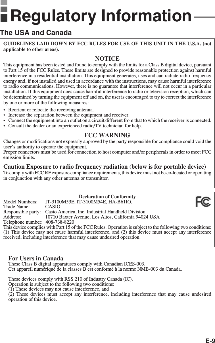 E-9GUIDELINES LAID DOWN BY FCC RULES FOR USE OF THIS UNIT IN THE U.S.A. (notapplicable to other areas).NOTICEThis equipment has been tested and found to comply with the limits for a Class B digital device, pursuantto Part 15 of the FCC Rules. These limits are designed to provide reasonable protection against harmfulinterference in a residential installation. This equipment generates, uses and can radiate radio frequencyenergy and, if not installed and used in accordance with the instructions, may cause harmful interferenceto radio communications. However, there is no guarantee that interference will not occur in a particularinstallation. If this equipment does cause harmful interference to radio or television reception, which canbe determined by turning the equipment off and on, the user is encouraged to try to correct the interferenceby one or more of the following measures:•Reorient or relocate the receiving antenna.•Increase the separation between the equipment and receiver.•Connect the equipment into an outlet on a circuit different from that to which the receiver is connected.•Consult the dealer or an experienced radio/TV technician for help.FCC WARNINGChanges or modifications not expressly approved by the party responsible for compliance could void theuser’s authority to operate the equipment.Proper connectors must be used for connection to host computer and/or peripherals in order to meet FCCemission limits.Caution Exposure to radio frequency radiation (below is for portable device)To comply with FCC RF exposure compliance requirements, this device must not be co-located or operatingin conjunction with any other antenna or transmitter.Declaration of ConformityModel Numbers: IT-3100M53E, IT-3100M54E, HA-B61IO, HA-B30CHGTrade Name: CASIOResponsible party: Casio America, Inc. Industrial Handheld DivisionAddress: 10710 Baxter Avenue, Los Altos, California 94024 USATelephone number:  408-738-8220This device complies with Part 15 of the FCC Rules. Operation is subject to the following two conditions:(1) This device may not cause harmful interference, and (2) this device must accept any interferencereceived, including interference that may cause undesired operation.For Users in CanadaThese Class B digital apparatuses comply with Canadian ICES-003.Cet appareil numériqué de la classes B est conformé à la norme NMB-003 du Canada.These devices comply with RSS 210 of Industry Canada (IC).Operation is subject to the following two conditions:(1) These devices may not cause interference, and(2) These devices must accept any interference, including interference that may cause undesiredoperation of this device.Regulatory InformationThe USA and Canada