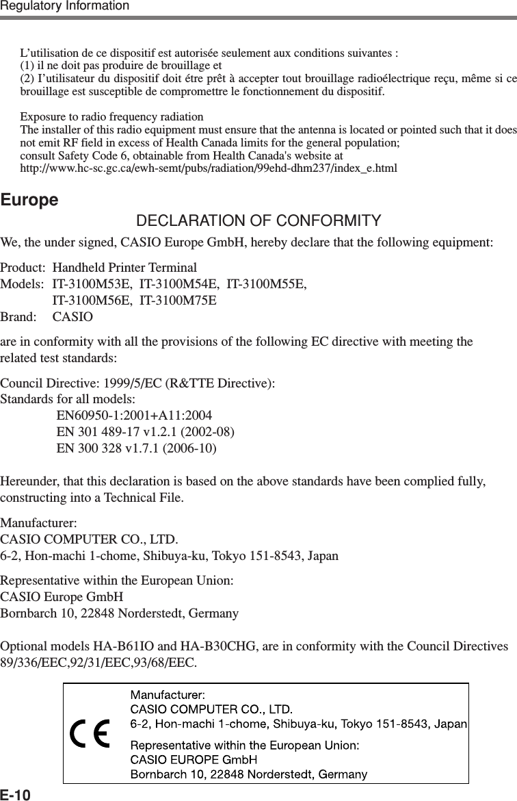 E-10L’utilisation de ce dispositif est autorisée seulement aux conditions suivantes :(1) il ne doit pas produire de brouillage et(2) I’utilisateur du dispositif doit étre prêt à accepter tout brouillage radioélectrique reçu, même si cebrouillage est susceptible de compromettre le fonctionnement du dispositif.Exposure to radio frequency radiationThe installer of this radio equipment must ensure that the antenna is located or pointed such that it doesnot emit RF field in excess of Health Canada limits for the general population;consult Safety Code 6, obtainable from Health Canada&apos;s website athttp://www.hc-sc.gc.ca/ewh-semt/pubs/radiation/99ehd-dhm237/index_e.htmlEuropeDECLARATION OF CONFORMITYWe, the under signed, CASIO Europe GmbH, hereby declare that the following equipment:Product: Handheld Printer TerminalModels: IT-3100M53E,  IT-3100M54E,  IT-3100M55E,IT-3100M56E,  IT-3100M75EBrand: CASIOare in conformity with all the provisions of the following EC directive with meeting therelated test standards:Council Directive: 1999/5/EC (R&amp;TTE Directive):Standards for all models:EN60950-1:2001+A11:2004EN 301 489-17 v1.2.1 (2002-08)EN 300 328 v1.7.1 (2006-10)Hereunder, that this declaration is based on the above standards have been complied fully,constructing into a Technical File.Manufacturer:CASIO COMPUTER CO., LTD.6-2, Hon-machi 1-chome, Shibuya-ku, Tokyo 151-8543, JapanRepresentative within the European Union:CASIO Europe GmbHBornbarch 10, 22848 Norderstedt, GermanyOptional models HA-B61IO and HA-B30CHG, are in conformity with the Council Directives89/336/EEC,92/31/EEC,93/68/EEC.Regulatory Information