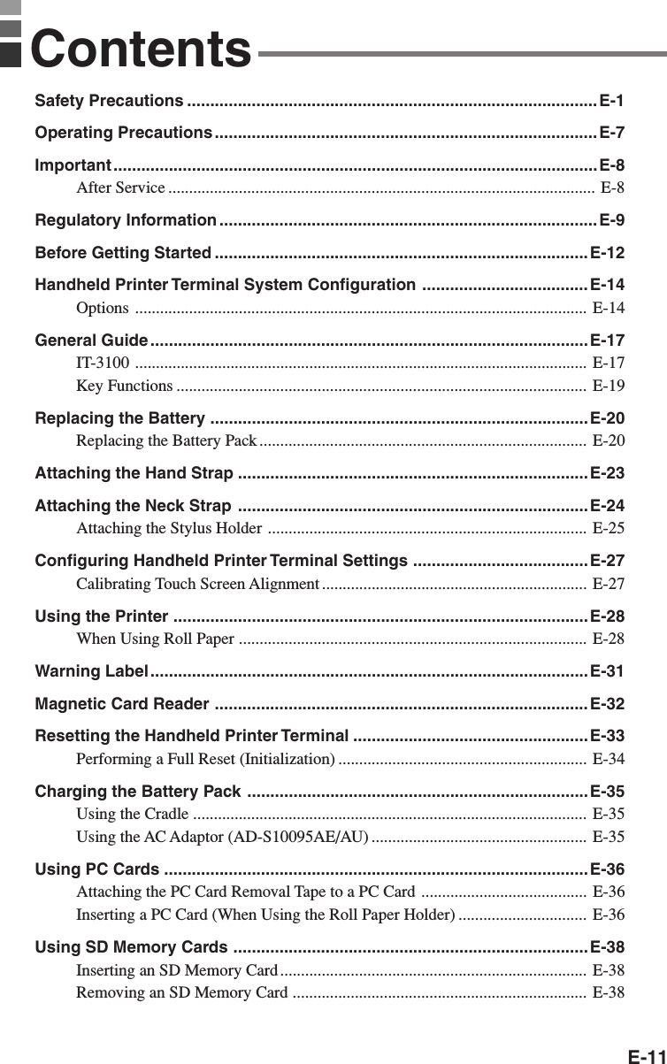 E-11ContentsSafety Precautions .........................................................................................E-1Operating Precautions...................................................................................E-7Important .........................................................................................................E-8After Service ....................................................................................................... E-8Regulatory Information..................................................................................E-9Before Getting Started .................................................................................E-12Handheld Printer Terminal System Configuration ....................................E-14Options ............................................................................................................. E-14General Guide ...............................................................................................E-17IT-3100 ............................................................................................................. E-17Key Functions ................................................................................................... E-19Replacing the Battery ..................................................................................E-20Replacing the Battery Pack............................................................................... E-20Attaching the Hand Strap ............................................................................E-23Attaching the Neck Strap ............................................................................E-24Attaching the Stylus Holder ............................................................................. E-25Configuring Handheld Printer Terminal Settings ......................................E-27Calibrating Touch Screen Alignment ................................................................ E-27Using the Printer ..........................................................................................E-28When Using Roll Paper .................................................................................... E-28Warning Label............................................................................................... E-31Magnetic Card Reader .................................................................................E-32Resetting the Handheld Printer Terminal ...................................................E-33Performing a Full Reset (Initialization) ............................................................ E-34Charging the Battery Pack ..........................................................................E-35Using the Cradle ............................................................................................... E-35Using the AC Adaptor (AD-S10095AE/AU) .................................................... E-35Using PC Cards ............................................................................................E-36Attaching the PC Card Removal Tape to a PC Card ........................................ E-36Inserting a PC Card (When Using the Roll Paper Holder) ............................... E-36Using SD Memory Cards .............................................................................E-38Inserting an SD Memory Card .......................................................................... E-38Removing an SD Memory Card ....................................................................... E-38