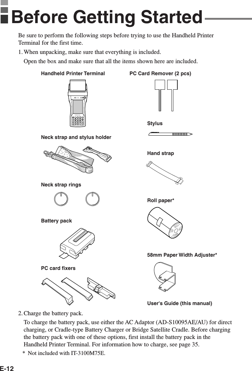 E-12Be sure to perform the following steps before trying to use the Handheld PrinterTerminal for the first time.1. When unpacking, make sure that everything is included.Open the box and make sure that all the items shown here are included.2. Charge the battery pack.To charge the battery pack, use either the AC Adaptor (AD-S10095AE/AU) for directcharging, or Cradle-type Battery Charger or Bridge Satellite Cradle. Before chargingthe battery pack with one of these options, first install the battery pack in theHandheld Printer Terminal. For information how to charge, see page 35.Handheld Printer TerminalnHandheld Printer TerminalStylusHand strapBattery packRoll paper*Neck strap and stylus holderPC card fixersUser&apos;s Guide (this manual)58mm Paper Width Adjuster*PC Card Remover (2 pcs)Before Getting StartedNeck strap rings*Not included with IT-3100M75E.