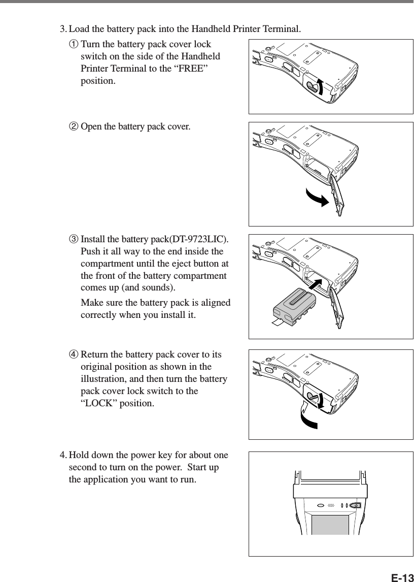 E-133. Load the battery pack into the Handheld Printer Terminal.1Turn the battery pack cover lockswitch on the side of the HandheldPrinter Terminal to the “FREE”position.2Open the battery pack cover.3Install the battery pack(DT-9723LIC).Push it all way to the end inside thecompartment until the eject button atthe front of the battery compartmentcomes up (and sounds).Make sure the battery pack is alignedcorrectly when you install it.4Return the battery pack cover to itsoriginal position as shown in theillustration, and then turn the batterypack cover lock switch to the“LOCK” position.4. Hold down the power key for about onesecond to turn on the power.  Start upthe application you want to run.