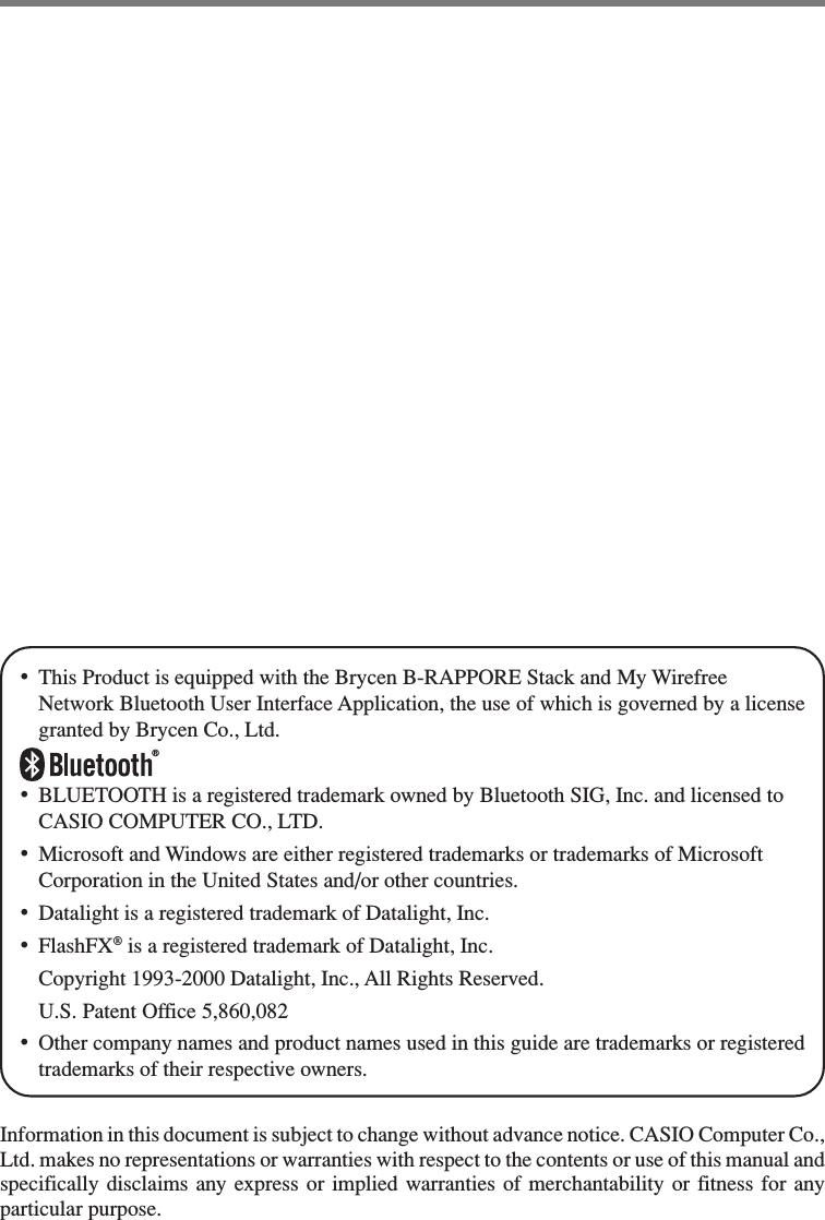 •This Product is equipped with the Brycen B-RAPPORE Stack and My WirefreeNetwork Bluetooth User Interface Application, the use of which is governed by a licensegranted by Brycen Co., Ltd.®•BLUETOOTH is a registered trademark owned by Bluetooth SIG, Inc. and licensed toCASIO COMPUTER CO., LTD.•Microsoft and Windows are either registered trademarks or trademarks of MicrosoftCorporation in the United States and/or other countries.•Datalight is a registered trademark of Datalight, Inc.•FlashFX® is a registered trademark of Datalight, Inc.Copyright 1993-2000 Datalight, Inc., All Rights Reserved.U.S. Patent Office 5,860,082•Other company names and product names used in this guide are trademarks or registeredtrademarks of their respective owners.Information in this document is subject to change without advance notice. CASIO Computer Co.,Ltd. makes no representations or warranties with respect to the contents or use of this manual andspecifically disclaims any express or implied warranties of merchantability or fitness for anyparticular purpose.