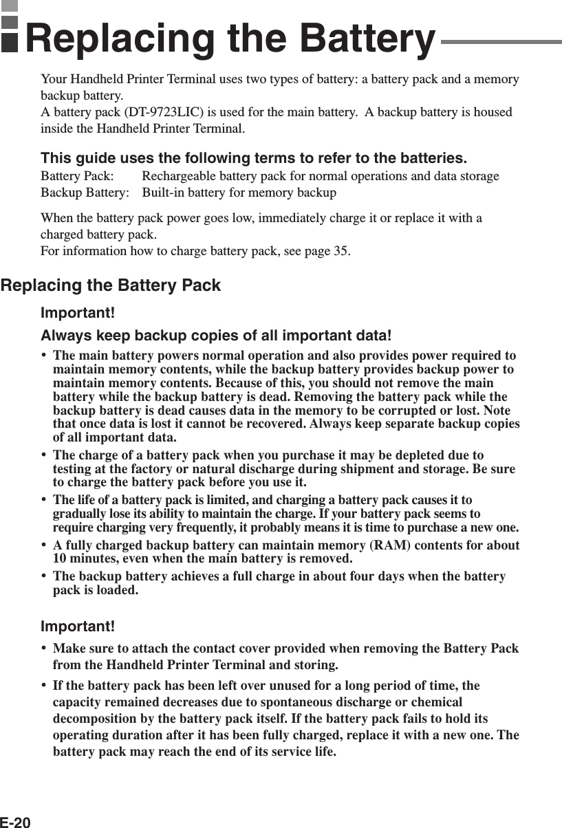 E-20Replacing the BatteryYour Handheld Printer Terminal uses two types of battery: a battery pack and a memorybackup battery.A battery pack (DT-9723LIC) is used for the main battery.  A backup battery is housedinside the Handheld Printer Terminal.This guide uses the following terms to refer to the batteries.Battery Pack: Rechargeable battery pack for normal operations and data storageBackup Battery: Built-in battery for memory backupWhen the battery pack power goes low, immediately charge it or replace it with acharged battery pack.For information how to charge battery pack, see page 35.Replacing the Battery PackImportant!Always keep backup copies of all important data!•The main battery powers normal operation and also provides power required tomaintain memory contents, while the backup battery provides backup power tomaintain memory contents. Because of this, you should not remove the mainbattery while the backup battery is dead. Removing the battery pack while thebackup battery is dead causes data in the memory to be corrupted or lost. Notethat once data is lost it cannot be recovered. Always keep separate backup copiesof all important data.•The charge of a battery pack when you purchase it may be depleted due totesting at the factory or natural discharge during shipment and storage. Be sureto charge the battery pack before you use it.•The life of a battery pack is limited, and charging a battery pack causes it togradually lose its ability to maintain the charge. If your battery pack seems torequire charging very frequently, it probably means it is time to purchase a new one.•A fully charged backup battery can maintain memory (RAM) contents for about10 minutes, even when the main battery is removed.•The backup battery achieves a full charge in about four days when the batterypack is loaded.Important!•Make sure to attach the contact cover provided when removing the Battery Packfrom the Handheld Printer Terminal and storing.•If the battery pack has been left over unused for a long period of time, thecapacity remained decreases due to spontaneous discharge or chemicaldecomposition by the battery pack itself. If the battery pack fails to hold itsoperating duration after it has been fully charged, replace it with a new one. Thebattery pack may reach the end of its service life.